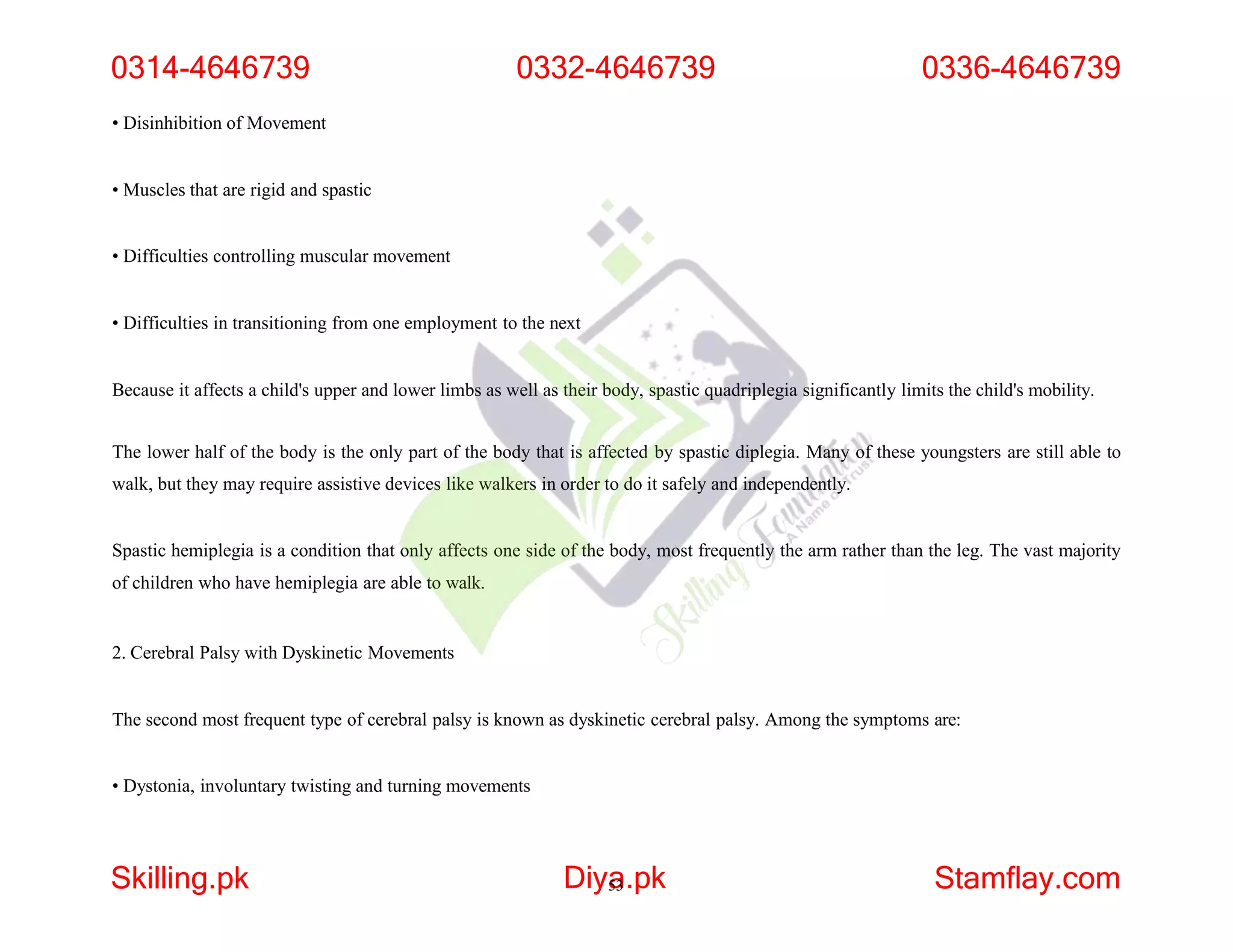 • Disinhibition of Movement
• Muscles that are rigid and spastic
• Difficulties controlling muscular movement
• Difficulties in transitioning from one employment to the next
Because it affects a child's upper and lower limbs as well as their body, spastic quadriplegia significantly limits the child's mobility.
The lower half of the body is the only part of the body that is affected by spastic diplegia. Many of these youngsters are still able to
walk, but they may require assistive devices like walkers in order to do it safely and independently.
Spastic hemiplegia is a condition that only affects one side of the body, most frequently the arm rather than the leg. The vast majority
of children who have hemiplegia are able to walk.
2. Cerebral Palsy with Dyskinetic Movements
The second most frequent type of cerebral palsy is known as dyskinetic cerebral palsy. Among the symptoms are:
• Dystonia, involuntary twisting and turning movements
0314-4646739
Skilling.pk Diya
53.pk Stamflay.com
0332-4646739 0336-4646739
 
