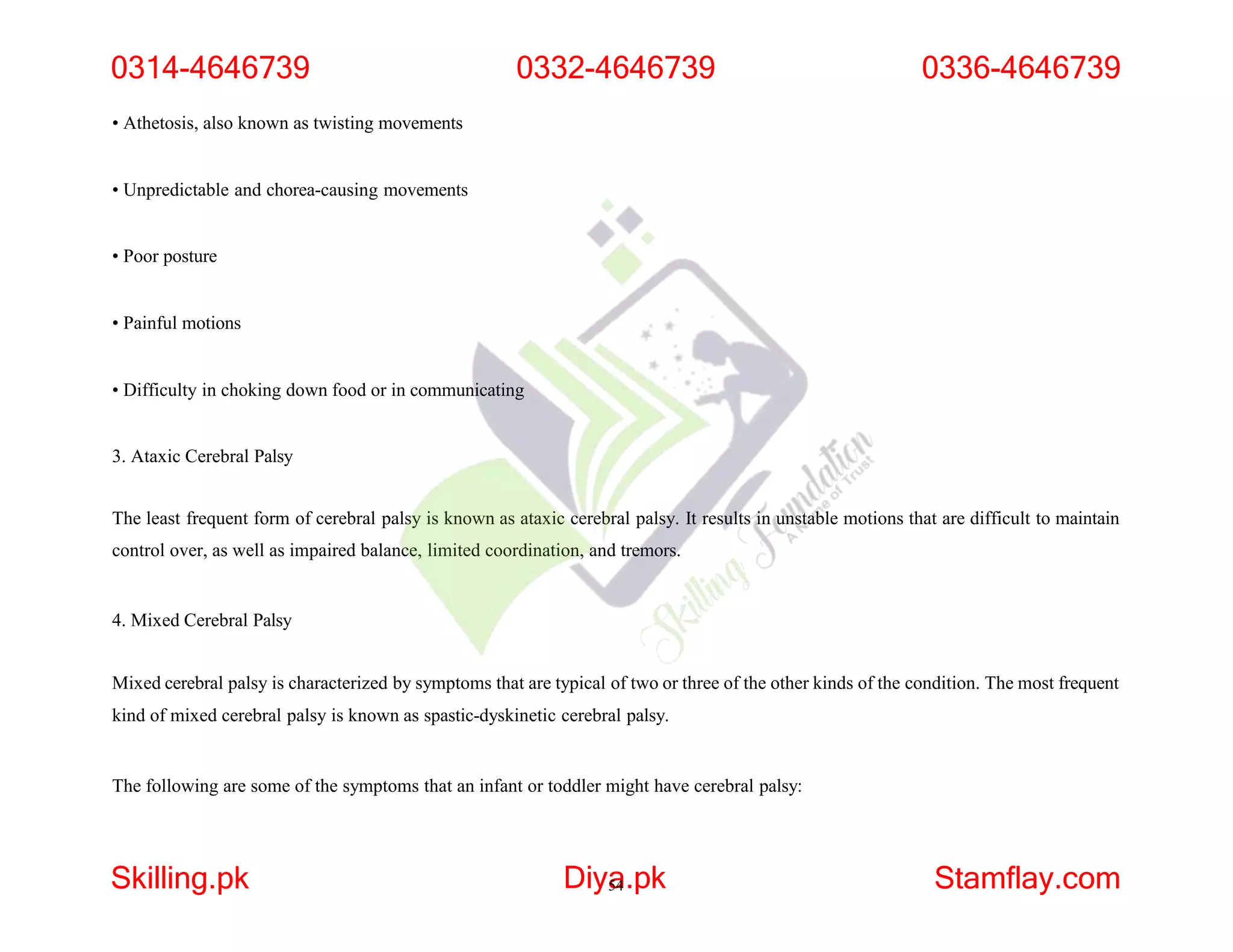 • Athetosis, also known as twisting movements
• Unpredictable and chorea-causing movements
• Poor posture
• Painful motions
• Difficulty in choking down food or in communicating
3. Ataxic Cerebral Palsy
The least frequent form of cerebral palsy is known as ataxic cerebral palsy. It results in unstable motions that are difficult to maintain
control over, as well as impaired balance, limited coordination, and tremors.
4. Mixed Cerebral Palsy
Mixed cerebral palsy is characterized by symptoms that are typical of two or three of the other kinds of the condition. The most frequent
kind of mixed cerebral palsy is known as spastic-dyskinetic cerebral palsy.
The following are some of the symptoms that an infant or toddler might have cerebral palsy:
0314-4646739
Skilling.pk Diya
54.pk Stamflay.com
0332-4646739 0336-4646739
 