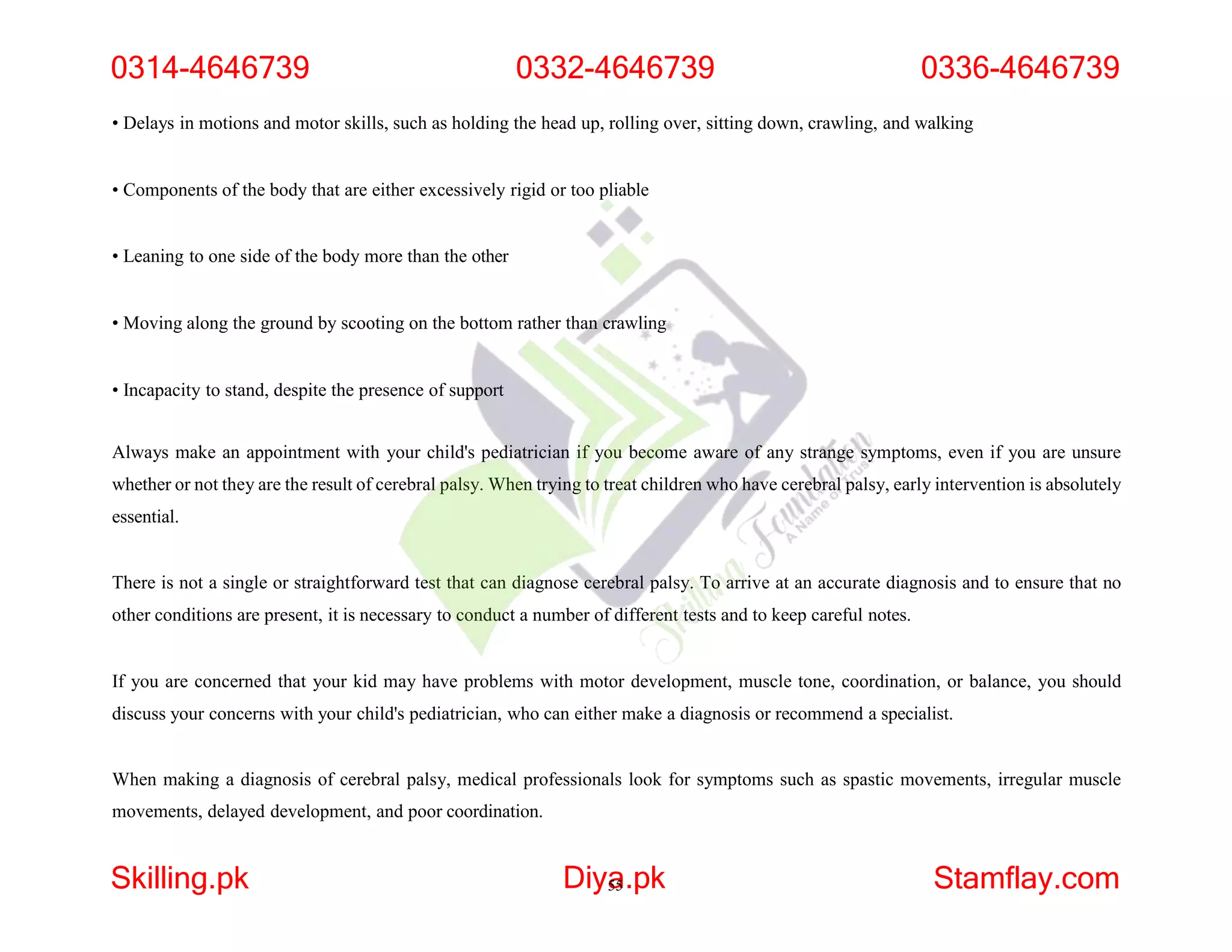 • Delays in motions and motor skills, such as holding the head up, rolling over, sitting down, crawling, and walking
• Components of the body that are either excessively rigid or too pliable
• Leaning to one side of the body more than the other
• Moving along the ground by scooting on the bottom rather than crawling
• Incapacity to stand, despite the presence of support
Always make an appointment with your child's pediatrician if you become aware of any strange symptoms, even if you are unsure
whether or not they are the result of cerebral palsy. When trying to treat children who have cerebral palsy, early intervention is absolutely
essential.
There is not a single or straightforward test that can diagnose cerebral palsy. To arrive at an accurate diagnosis and to ensure that no
other conditions are present, it is necessary to conduct a number of different tests and to keep careful notes.
If you are concerned that your kid may have problems with motor development, muscle tone, coordination, or balance, you should
discuss your concerns with your child's pediatrician, who can either make a diagnosis or recommend a specialist.
When making a diagnosis of cerebral palsy, medical professionals look for symptoms such as spastic movements, irregular muscle
movements, delayed development, and poor coordination.
0314-4646739 0332-4646739 0336-4646739
Skilling.pk Diya
55.pk Stamflay.com
 