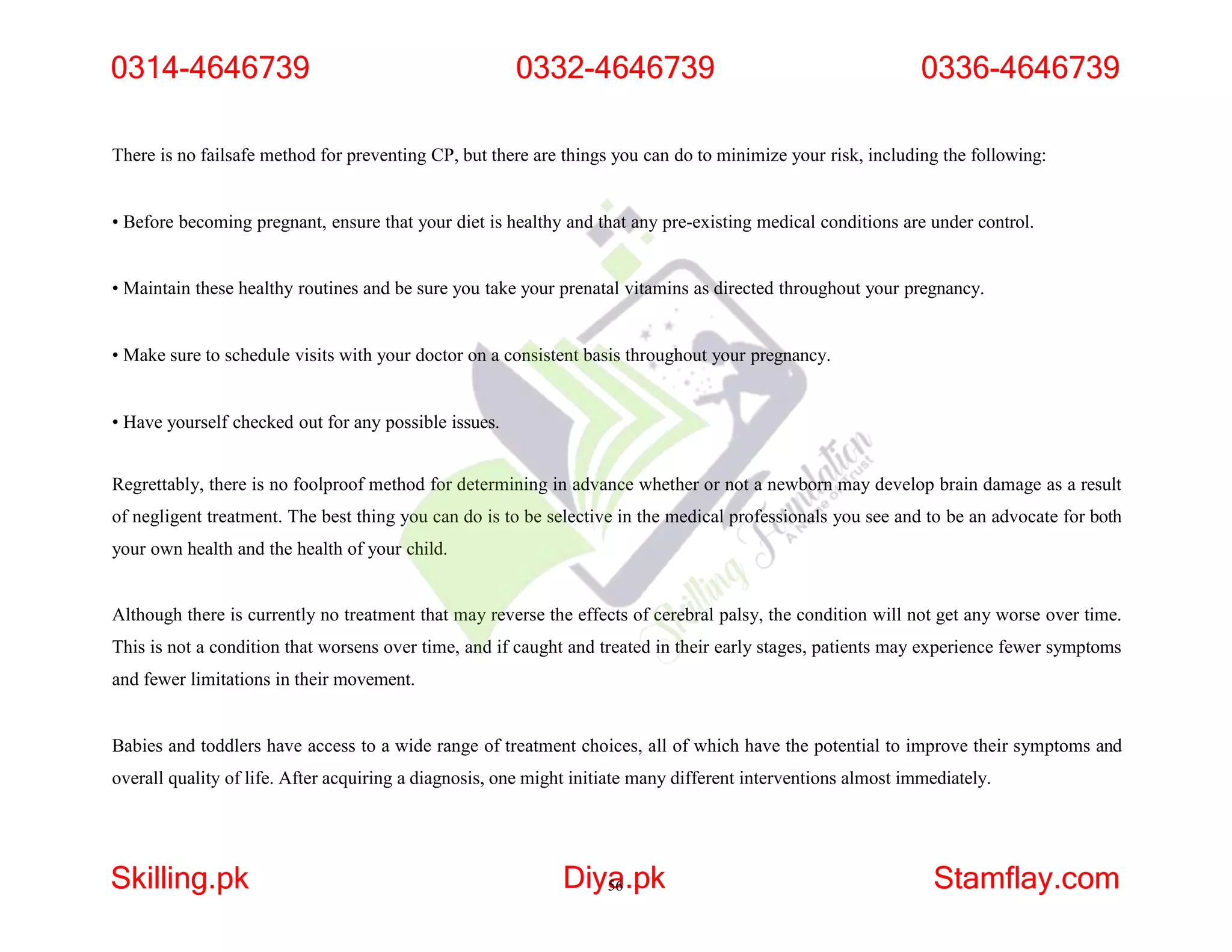 There is no failsafe method for preventing CP, but there are things you can do to minimize your risk, including the following:
• Before becoming pregnant, ensure that your diet is healthy and that any pre-existing medical conditions are under control.
• Maintain these healthy routines and be sure you take your prenatal vitamins as directed throughout your pregnancy.
• Make sure to schedule visits with your doctor on a consistent basis throughout your pregnancy.
• Have yourself checked out for any possible issues.
Regrettably, there is no foolproof method for determining in advance whether or not a newborn may develop brain damage as a result
of negligent treatment. The best thing you can do is to be selective in the medical professionals you see and to be an advocate for both
your own health and the health of your child.
Although there is currently no treatment that may reverse the effects of cerebral palsy, the condition will not get any worse over time.
This is not a condition that worsens over time, and if caught and treated in their early stages, patients may experience fewer symptoms
and fewer limitations in their movement.
Babies and toddlers have access to a wide range of treatment choices, all of which have the potential to improve their symptoms and
overall quality of life. After acquiring a diagnosis, one might initiate many different interventions almost immediately.
0314-4646739
Skilling.pk Diya
56.pk Stamflay.com
0332-4646739 0336-4646739
 