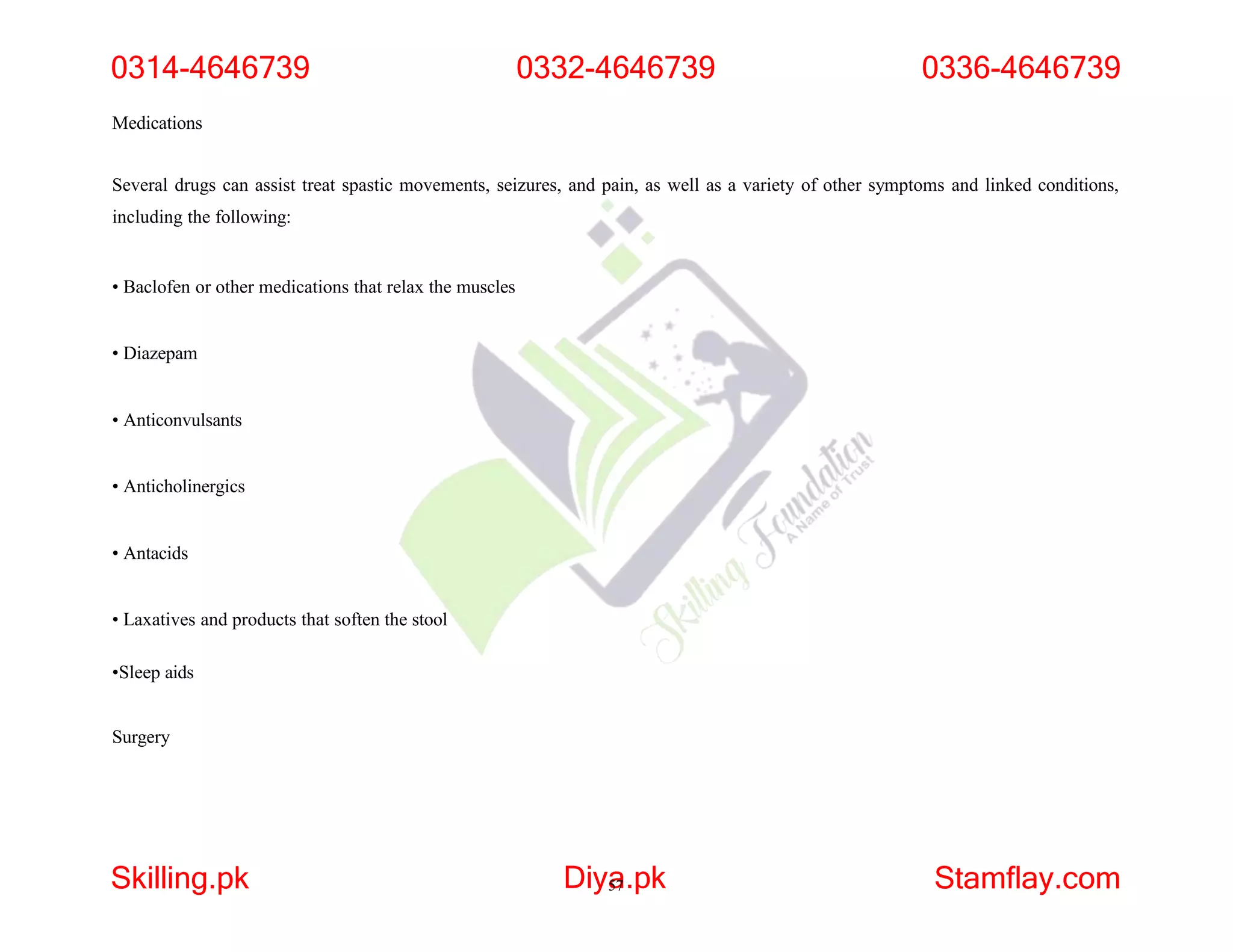 Medications
Several drugs can assist treat spastic movements, seizures, and pain, as well as a variety of other symptoms and linked conditions,
including the following:
• Baclofen or other medications that relax the muscles
• Diazepam
• Anticonvulsants
• Anticholinergics
• Antacids
• Laxatives and products that soften the stool
•Sleep aids
Surgery
0314-4646739
Skilling.pk Diya
57.pk Stamflay.com
0332-4646739 0336-4646739
 
