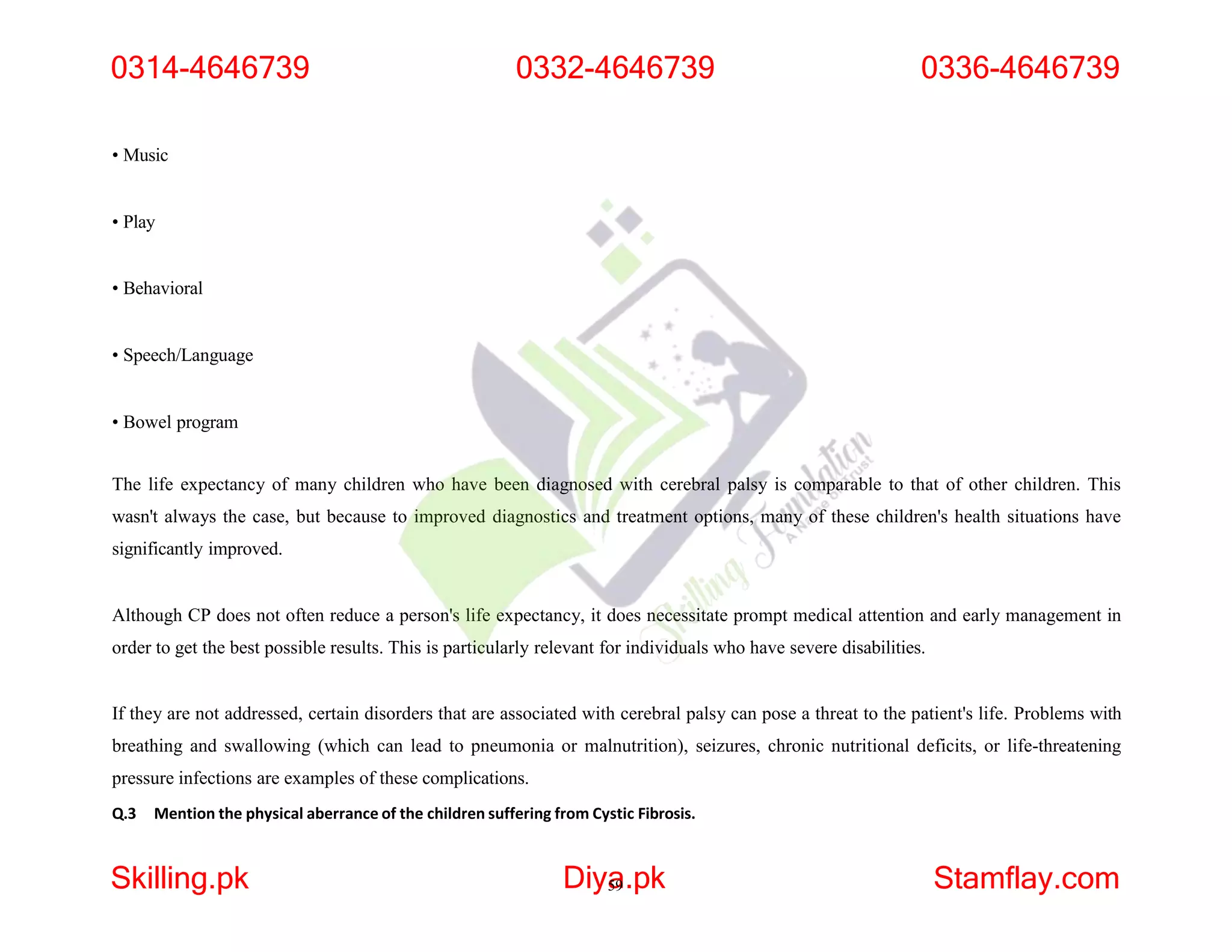 • Music
• Play
• Behavioral
• Speech/Language
• Bowel program
The life expectancy of many children who have been diagnosed with cerebral palsy is comparable to that of other children. This
wasn't always the case, but because to improved diagnostics and treatment options, many of these children's health situations have
significantly improved.
Although CP does not often reduce a person's life expectancy, it does necessitate prompt medical attention and early management in
order to get the best possible results. This is particularly relevant for individuals who have severe disabilities.
If they are not addressed, certain disorders that are associated with cerebral palsy can pose a threat to the patient's life. Problems with
breathing and swallowing (which can lead to pneumonia or malnutrition), seizures, chronic nutritional deficits, or life-threatening
pressure infections are examples of these complications.
Q.3 Mention the physical aberrance of the children suffering from Cystic Fibrosis.
0314-4646739
Skilling.pk Diya
59.pk Stamflay.com
0332-4646739 0336-4646739
 