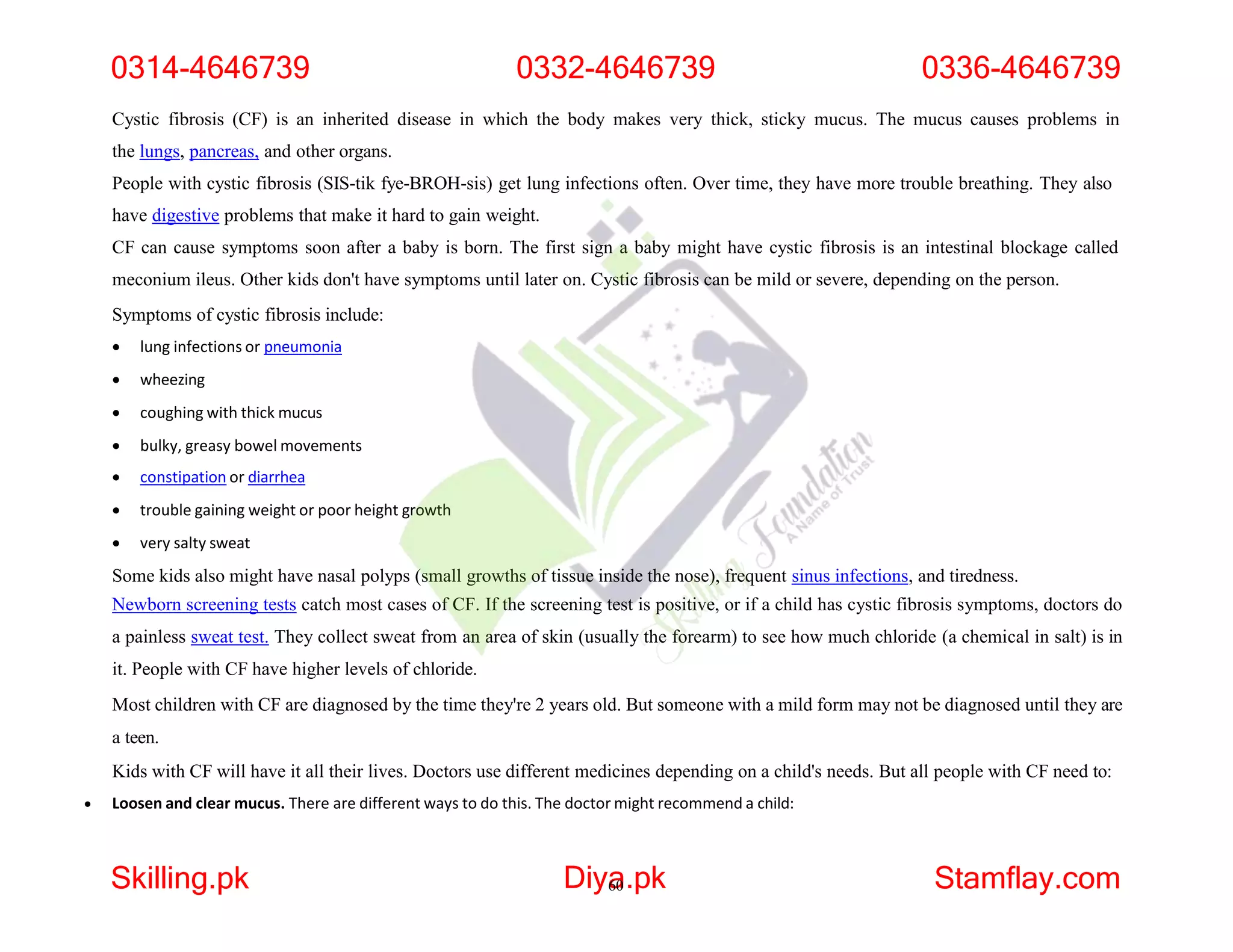 Cystic fibrosis (CF) is an inherited disease in which the body makes very thick, sticky mucus. The mucus causes problems in
the lungs, pancreas, and other organs.
People with cystic fibrosis (SIS-tik fye-BROH-sis) get lung infections often. Over time, they have more trouble breathing. They also
have digestive problems that make it hard to gain weight.
CF can cause symptoms soon after a baby is born. The first sign a baby might have cystic fibrosis is an intestinal blockage called
meconium ileus. Other kids don't have symptoms until later on. Cystic fibrosis can be mild or severe, depending on the person.
Symptoms of cystic fibrosis include:
 lung infections or pneumonia
 wheezing
 coughing with thick mucus
 bulky, greasy bowel movements
 constipation or diarrhea
 trouble gaining weight or poor height growth
 very salty sweat
Some kids also might have nasal polyps (small growths of tissue inside the nose), frequent sinus infections, and tiredness.
Newborn screening tests catch most cases of CF. If the screening test is positive, or if a child has cystic fibrosis symptoms, doctors do
a painless sweat test. They collect sweat from an area of skin (usually the forearm) to see how much chloride (a chemical in salt) is in
it. People with CF have higher levels of chloride.
Most children with CF are diagnosed by the time they're 2 years old. But someone with a mild form may not be diagnosed until they are
a teen.
Kids with CF will have it all their lives. Doctors use different medicines depending on a child's needs. But all people with CF need to:
 Loosen and clear mucus. There are different ways to do this. The doctor might recommend a child:
0314-4646739 0332-4646739 0336-4646739
Skilling.pk Diya
60.pk Stamflay.com
 
