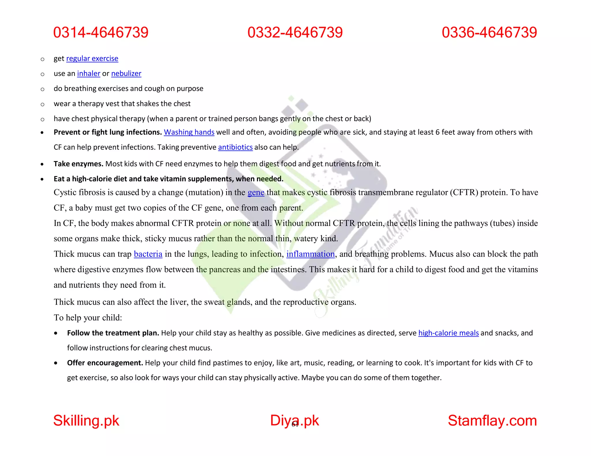 o get regular exercise
o use an inhaler or nebulizer
o do breathing exercises and cough on purpose
o wear a therapy vest that shakes the chest
o have chest physical therapy (when a parent or trained person bangs gently on the chest or back)
 Prevent or fight lung infections. Washing hands well and often, avoiding people who are sick, and staying at least 6 feet away from others with
CF can help prevent infections. Taking preventive antibiotics also can help.
 Take enzymes. Most kids with CF need enzymes to help them digest food and get nutrients from it.
 Eat a high-calorie diet and take vitamin supplements, when needed.
Cystic fibrosis is caused by a change (mutation) in the gene that makes cystic fibrosis transmembrane regulator (CFTR) protein. To have
CF, a baby must get two copies of the CF gene, one from each parent.
In CF, the body makes abnormal CFTR protein or none at all. Without normal CFTR protein, the cells lining the pathways (tubes) inside
some organs make thick, sticky mucus rather than the normal thin, watery kind.
Thick mucus can trap bacteria in the lungs, leading to infection, inflammation, and breathing problems. Mucus also can block the path
where digestive enzymes flow between the pancreas and the intestines. This makes it hard for a child to digest food and get the vitamins
and nutrients they need from it.
Thick mucus can also affect the liver, the sweat glands, and the reproductive organs.
To help your child:
 Follow the treatment plan. Help your child stay as healthy as possible. Give medicines as directed, serve high-calorie meals and snacks, and
follow instructions for clearing chest mucus.
 Offer encouragement. Help your child find pastimes to enjoy, like art, music, reading, or learning to cook. It's important for kids with CF to
get exercise, so also look for ways your child can stay physically active. Maybe you can do some of them together.
0314-4646739
Skilling.pk Diya
61.pk Stamflay.com
0332-4646739 0336-4646739
 