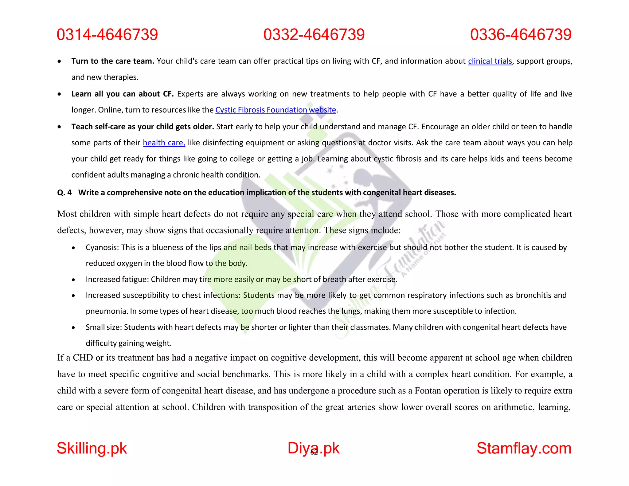  Turn to the care team. Your child's care team can offer practical tips on living with CF, and information about clinical trials, support groups,
and new therapies.
 Learn all you can about CF. Experts are always working on new treatments to help people with CF have a better quality of life and live
longer. Online, turn to resources like the Cystic Fibrosis Foundation website.
 Teach self-care as your child gets older. Start early to help your child understand and manage CF. Encourage an older child or teen to handle
some parts of their health care, like disinfecting equipment or asking questions at doctor visits. Ask the care team about ways you can help
your child get ready for things like going to college or getting a job. Learning about cystic fibrosis and its care helps kids and teens become
confident adults managing a chronic health condition.
Q. 4 Write a comprehensive note on the education implication of the students with congenital heart diseases.
Most children with simple heart defects do not require any special care when they attend school. Those with more complicated heart
defects, however, may show signs that occasionally require attention. These signs include:
 Cyanosis: This is a blueness of the lips and nail beds that may increase with exercise but should not bother the student. It is caused by
reduced oxygen in the blood flow to the body.
 Increased fatigue: Children may tire more easily or may be short of breath after exercise.
 Increased susceptibility to chest infections: Students may be more likely to get common respiratory infections such as bronchitis and
pneumonia. In some types of heart disease, too much blood reaches the lungs, making them more susceptible to infection.
 Small size: Students with heart defects may be shorter or lighter than their classmates. Many children with congenital heart defects have
difficulty gaining weight.
If a CHD or its treatment has had a negative impact on cognitive development, this will become apparent at school age when children
have to meet specific cognitive and social benchmarks. This is more likely in a child with a complex heart condition. For example, a
child with a severe form of congenital heart disease, and has undergone a procedure such as a Fontan operation is likely to require extra
care or special attention at school. Children with transposition of the great arteries show lower overall scores on arithmetic, learning,
0314-4646739 0332-4646739 0336-4646739
Skilling.pk Diya
62.pk Stamflay.com
 