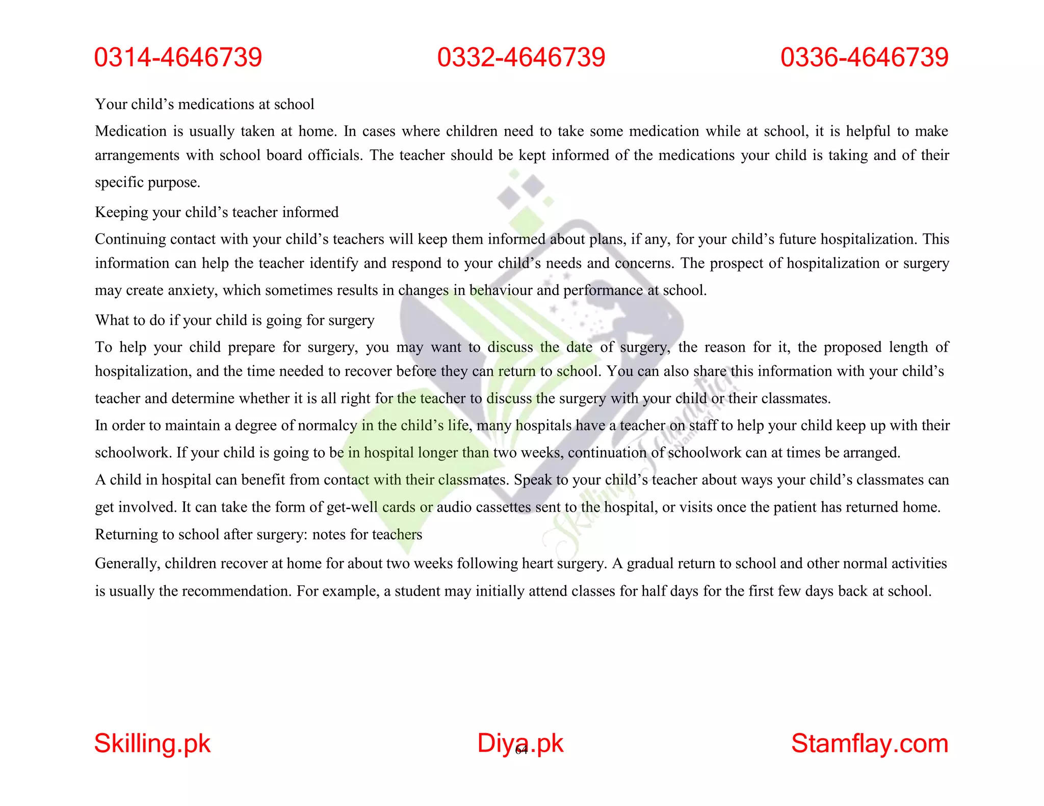 Your child’s medications at school
Medication is usually taken at home. In cases where children need to take some medication while at school, it is helpful to make
arrangements with school board officials. The teacher should be kept informed of the medications your child is taking and of their
specific purpose.
Keeping your child’s teacher informed
Continuing contact with your child’s teachers will keep them informed about plans, if any, for your child’s future hospitalization. This
information can help the teacher identify and respond to your child’s needs and concerns. The prospect of hospitalization or surgery
may create anxiety, which sometimes results in changes in behaviour and performance at school.
What to do if your child is going for surgery
To help your child prepare for surgery, you may want to discuss the date of surgery, the reason for it, the proposed length of
hospitalization, and the time needed to recover before they can return to school. You can also share this information with your child’s
teacher and determine whether it is all right for the teacher to discuss the surgery with your child or their classmates.
In order to maintain a degree of normalcy in the child’s life, many hospitals have a teacher on staff to help your child keep up with their
schoolwork. If your child is going to be in hospital longer than two weeks, continuation of schoolwork can at times be arranged.
A child in hospital can benefit from contact with their classmates. Speak to your child’s teacher about ways your child’s classmates can
get involved. It can take the form of get-well cards or audio cassettes sent to the hospital, or visits once the patient has returned home.
Returning to school after surgery: notes for teachers
Generally, children recover at home for about two weeks following heart surgery. A gradual return to school and other normal activities
is usually the recommendation. For example, a student may initially attend classes for half days for the first few days back at school.
0314-4646739 0332-4646739 0336-4646739
Skilling.pk Diya
64.pk Stamflay.com
 