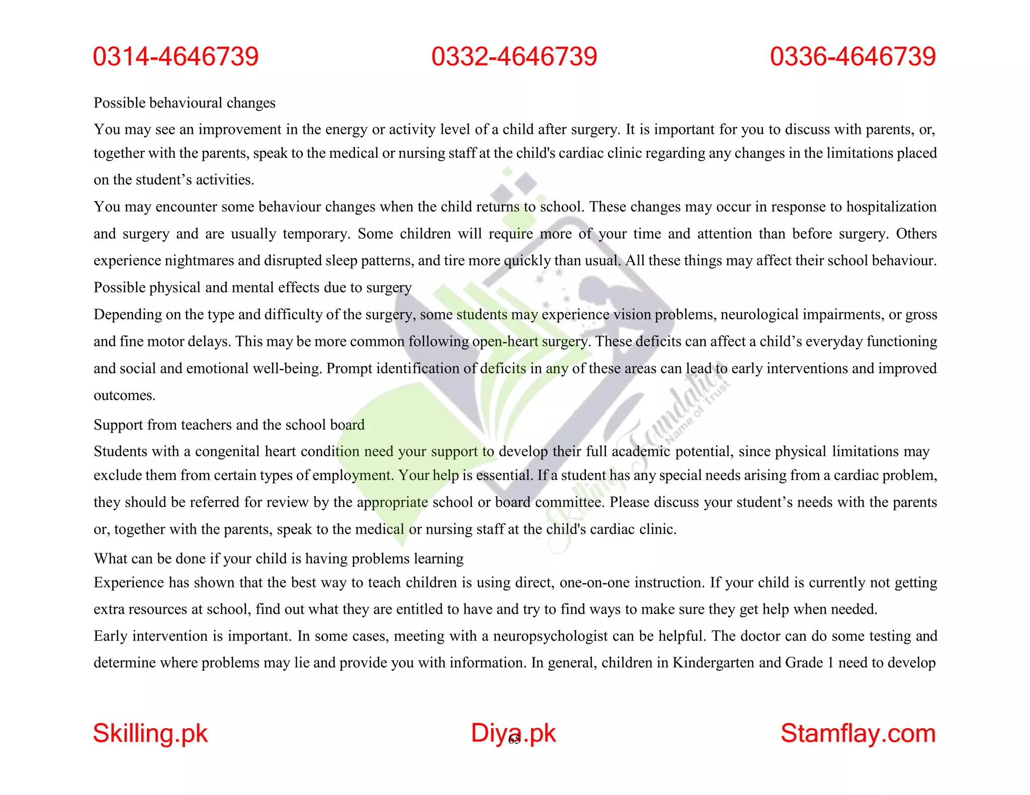 Possible behavioural changes
You may see an improvement in the energy or activity level of a child after surgery. It is important for you to discuss with parents, or,
together with the parents, speak to the medical or nursing staff at the child's cardiac clinic regarding any changes in the limitations placed
on the student’s activities.
You may encounter some behaviour changes when the child returns to school. These changes may occur in response to hospitalization
and surgery and are usually temporary. Some children will require more of your time and attention than before surgery. Others
experience nightmares and disrupted sleep patterns, and tire more quickly than usual. All these things may affect their school behaviour.
Possible physical and mental effects due to surgery
Depending on the type and difficulty of the surgery, some students may experience vision problems, neurological impairments, or gross
and fine motor delays. This may be more common following open-heart surgery. These deficits can affect a child’s everyday functioning
and social and emotional well-being. Prompt identification of deficits in any of these areas can lead to early interventions and improved
outcomes.
Support from teachers and the school board
Students with a congenital heart condition need your support to develop their full academic potential, since physical limitations may
exclude them from certain types of employment. Your help is essential. If a student has any special needs arising from a cardiac problem,
they should be referred for review by the appropriate school or board committee. Please discuss your student’s needs with the parents
or, together with the parents, speak to the medical or nursing staff at the child's cardiac clinic.
What can be done if your child is having problems learning
Experience has shown that the best way to teach children is using direct, one-on-one instruction. If your child is currently not getting
extra resources at school, find out what they are entitled to have and try to find ways to make sure they get help when needed.
Early intervention is important. In some cases, meeting with a neuropsychologist can be helpful. The doctor can do some testing and
determine where problems may lie and provide you with information. In general, children in Kindergarten and Grade 1 need to develop
0314-4646739 0332-4646739 0336-4646739
Skilling.pk Diya
65.pk Stamflay.com
 
