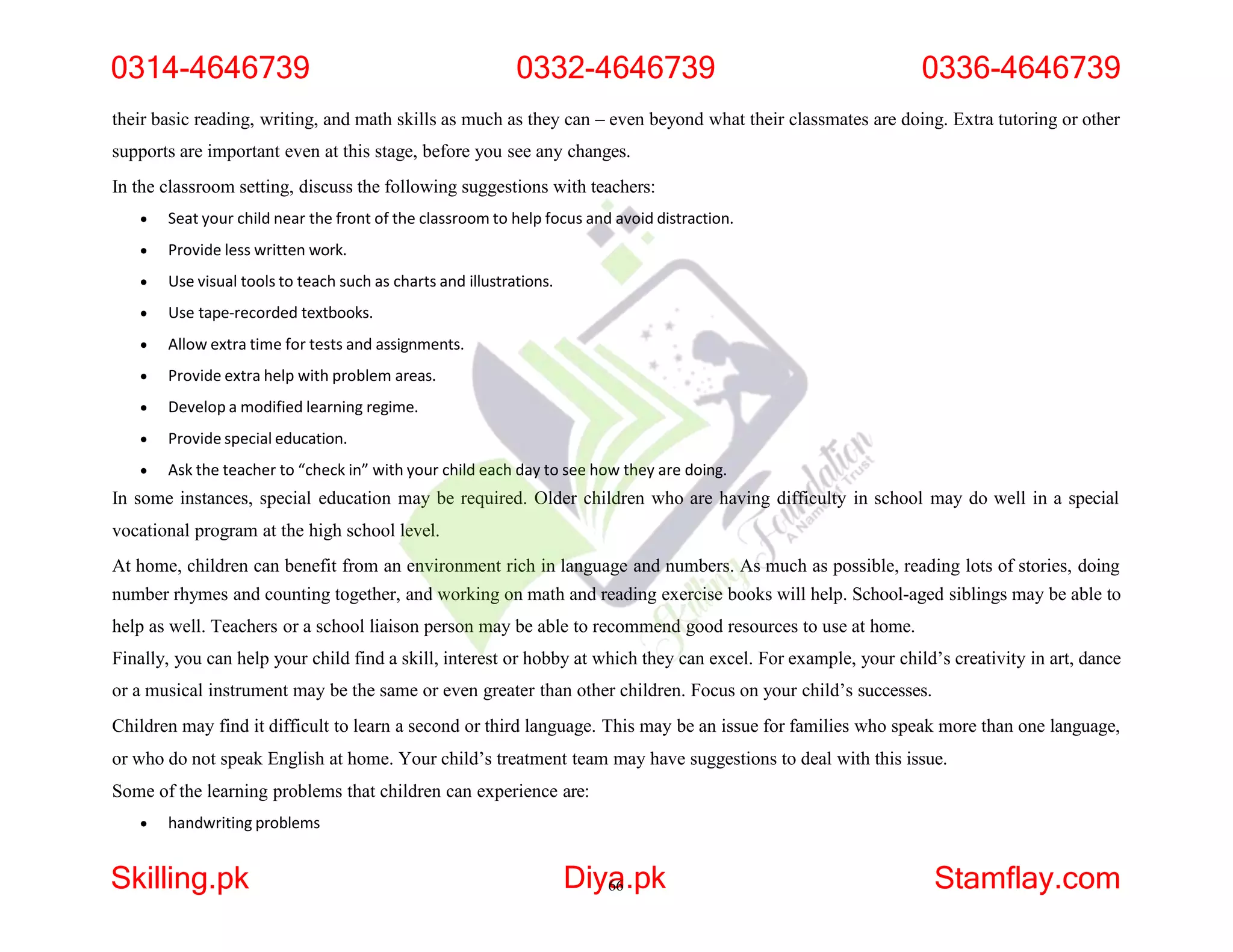 their basic reading, writing, and math skills as much as they can – even beyond what their classmates are doing. Extra tutoring or other
supports are important even at this stage, before you see any changes.
In the classroom setting, discuss the following suggestions with teachers:
 Seat your child near the front of the classroom to help focus and avoid distraction.
 Provide less written work.
 Use visual tools to teach such as charts and illustrations.
 Use tape-recorded textbooks.
 Allow extra time for tests and assignments.
 Provide extra help with problem areas.
 Develop a modified learning regime.
 Provide special education.
 Ask the teacher to “check in” with your child each day to see how they are doing.
In some instances, special education may be required. Older children who are having difficulty in school may do well in a special
vocational program at the high school level.
At home, children can benefit from an environment rich in language and numbers. As much as possible, reading lots of stories, doing
number rhymes and counting together, and working on math and reading exercise books will help. School-aged siblings may be able to
help as well. Teachers or a school liaison person may be able to recommend good resources to use at home.
Finally, you can help your child find a skill, interest or hobby at which they can excel. For example, your child’s creativity in art, dance
or a musical instrument may be the same or even greater than other children. Focus on your child’s successes.
Children may find it difficult to learn a second or third language. This may be an issue for families who speak more than one language,
or who do not speak English at home. Your child’s treatment team may have suggestions to deal with this issue.
Some of the learning problems that children can experience are:
 handwriting problems
0314-4646739 0332-4646739 0336-4646739
Skilling.pk Diya
66.pk Stamflay.com
 