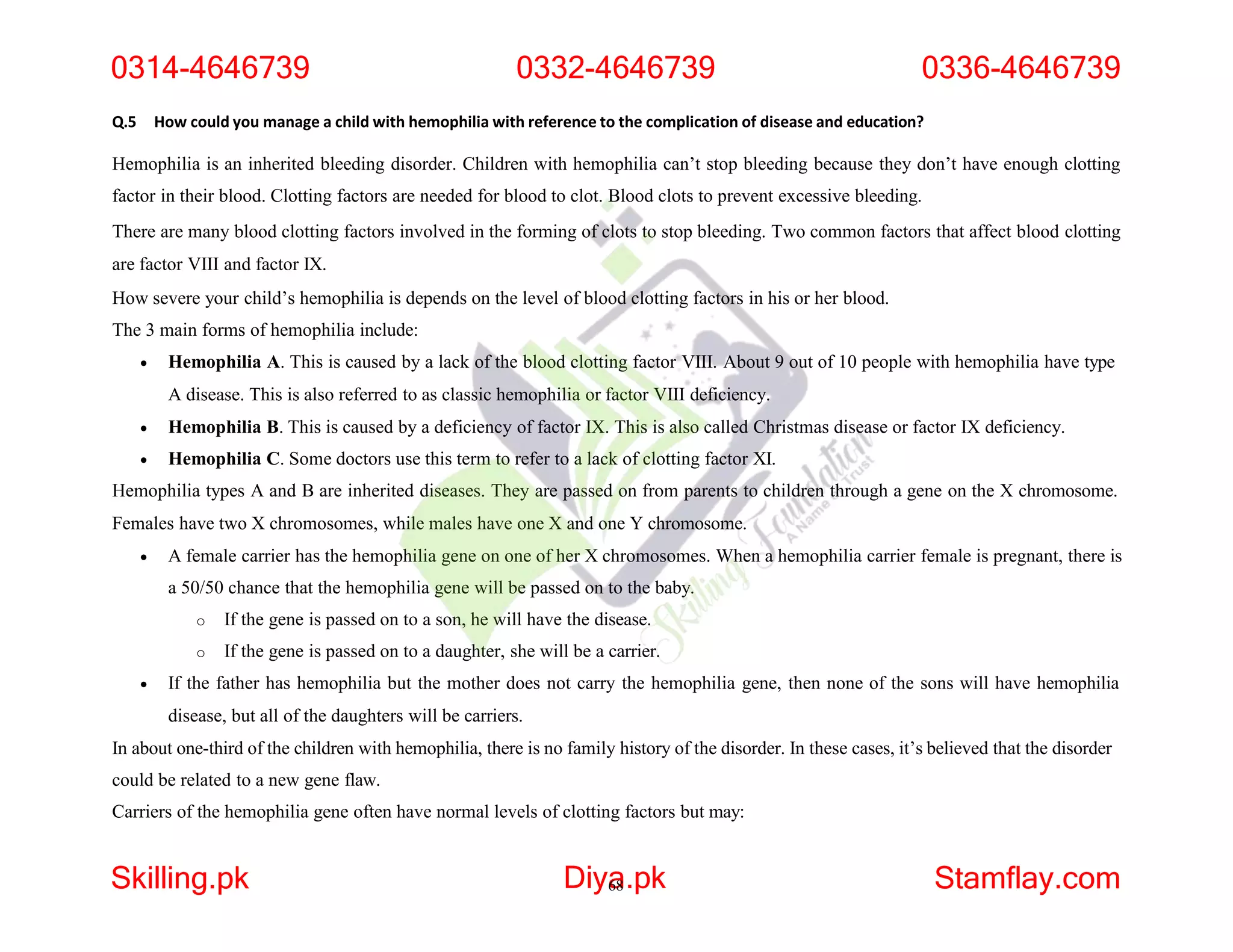 Q.5 How could you manage a child with hemophilia with reference to the complication of disease and education?
Hemophilia is an inherited bleeding disorder. Children with hemophilia can’t stop bleeding because they don’t have enough clotting
factor in their blood. Clotting factors are needed for blood to clot. Blood clots to prevent excessive bleeding.
There are many blood clotting factors involved in the forming of clots to stop bleeding. Two common factors that affect blood clotting
are factor VIII and factor IX.
How severe your child’s hemophilia is depends on the level of blood clotting factors in his or her blood.
The 3 main forms of hemophilia include:
 Hemophilia A. This is caused by a lack of the blood clotting factor VIII. About 9 out of 10 people with hemophilia have type
A disease. This is also referred to as classic hemophilia or factor VIII deficiency.
 Hemophilia B. This is caused by a deficiency of factor IX. This is also called Christmas disease or factor IX deficiency.
 Hemophilia C. Some doctors use this term to refer to a lack of clotting factor XI.
Hemophilia types A and B are inherited diseases. They are passed on from parents to children through a gene on the X chromosome.
Females have two X chromosomes, while males have one X and one Y chromosome.
 A female carrier has the hemophilia gene on one of her X chromosomes. When a hemophilia carrier female is pregnant, there is
a 50/50 chance that the hemophilia gene will be passed on to the baby.
o If the gene is passed on to a son, he will have the disease.
o If the gene is passed on to a daughter, she will be a carrier.
 If the father has hemophilia but the mother does not carry the hemophilia gene, then none of the sons will have hemophilia
disease, but all of the daughters will be carriers.
In about one-third of the children with hemophilia, there is no family history of the disorder. In these cases, it’s believed that the disorder
could be related to a new gene flaw.
Carriers of the hemophilia gene often have normal levels of clotting factors but may:
0314-4646739 0332-4646739 0336-4646739
Skilling.pk Diya
68.pk Stamflay.com
 