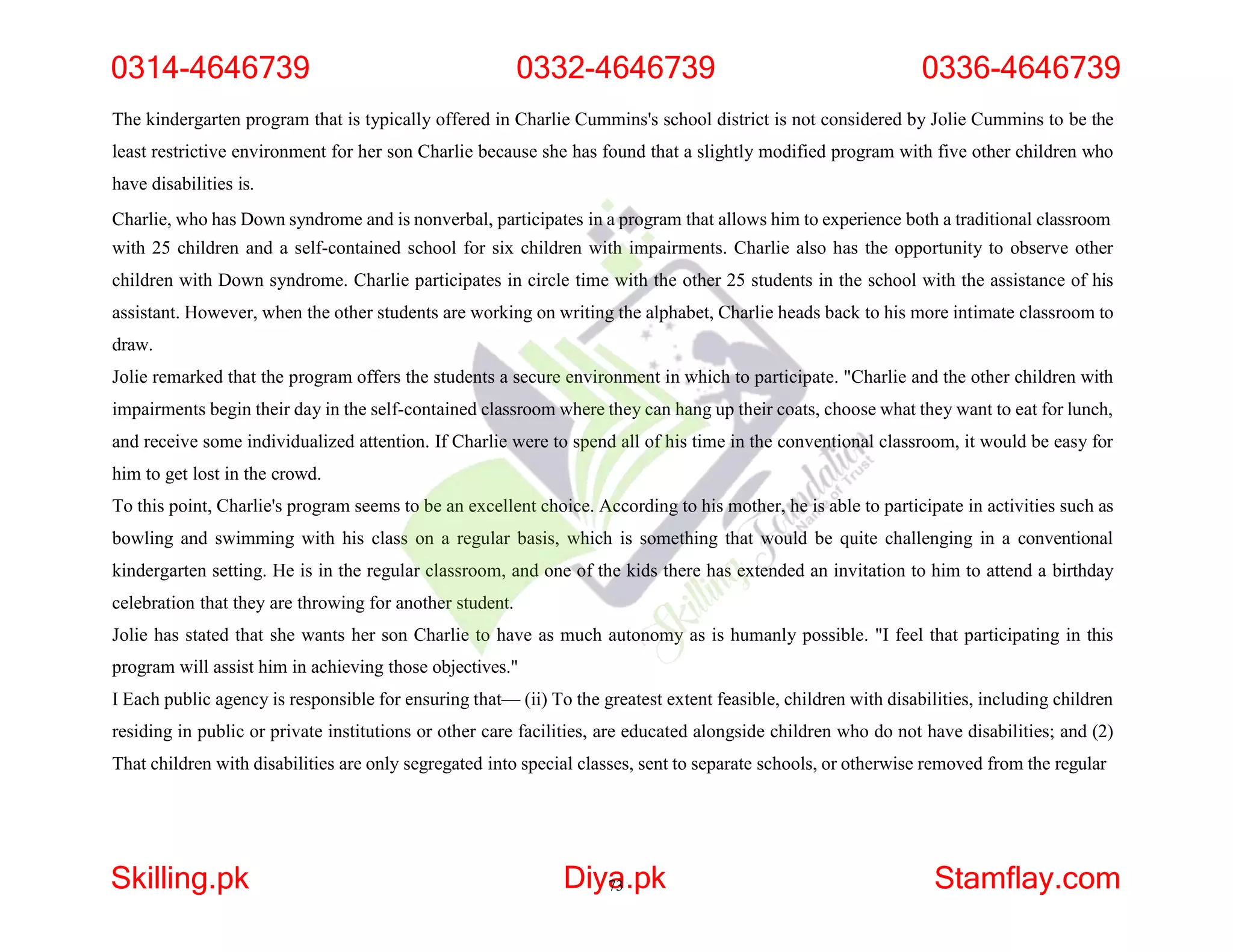 The kindergarten program that is typically offered in Charlie Cummins's school district is not considered by Jolie Cummins to be the
least restrictive environment for her son Charlie because she has found that a slightly modified program with five other children who
have disabilities is.
Charlie, who has Down syndrome and is nonverbal, participates in a program that allows him to experience both a traditional classroom
with 25 children and a self-contained school for six children with impairments. Charlie also has the opportunity to observe other
children with Down syndrome. Charlie participates in circle time with the other 25 students in the school with the assistance of his
assistant. However, when the other students are working on writing the alphabet, Charlie heads back to his more intimate classroom to
draw.
Jolie remarked that the program offers the students a secure environment in which to participate. "Charlie and the other children with
impairments begin their day in the self-contained classroom where they can hang up their coats, choose what they want to eat for lunch,
and receive some individualized attention. If Charlie were to spend all of his time in the conventional classroom, it would be easy for
him to get lost in the crowd.
To this point, Charlie's program seems to be an excellent choice. According to his mother, he is able to participate in activities such as
bowling and swimming with his class on a regular basis, which is something that would be quite challenging in a conventional
kindergarten setting. He is in the regular classroom, and one of the kids there has extended an invitation to him to attend a birthday
celebration that they are throwing for another student.
Jolie has stated that she wants her son Charlie to have as much autonomy as is humanly possible. "I feel that participating in this
program will assist him in achieving those objectives."
I Each public agency is responsible for ensuring that— (ii) To the greatest extent feasible, children with disabilities, including children
residing in public or private institutions or other care facilities, are educated alongside children who do not have disabilities; and (2)
That children with disabilities are only segregated into special classes, sent to separate schools, or otherwise removed from the regular
0314-4646739 0332-4646739 0336-4646739
Skilling.pk Diya
73.pk Stamflay.com
 