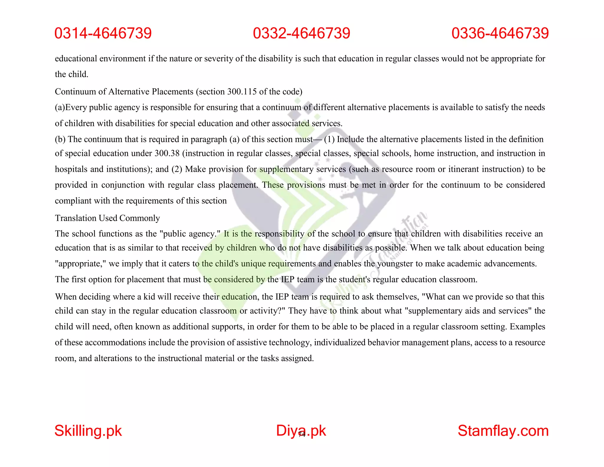 educational environment if the nature or severity of the disability is such that education in regular classes would not be appropriate for
the child.
Continuum of Alternative Placements (section 300.115 of the code)
(a)Every public agency is responsible for ensuring that a continuum of different alternative placements is available to satisfy the needs
of children with disabilities for special education and other associated services.
(b) The continuum that is required in paragraph (a) of this section must— (1) Include the alternative placements listed in the definition
of special education under 300.38 (instruction in regular classes, special classes, special schools, home instruction, and instruction in
hospitals and institutions); and (2) Make provision for supplementary services (such as resource room or itinerant instruction) to be
provided in conjunction with regular class placement. These provisions must be met in order for the continuum to be considered
compliant with the requirements of this section
Translation Used Commonly
The school functions as the "public agency." It is the responsibility of the school to ensure that children with disabilities receive an
education that is as similar to that received by children who do not have disabilities as possible. When we talk about education being
"appropriate," we imply that it caters to the child's unique requirements and enables the youngster to make academic advancements.
The first option for placement that must be considered by the IEP team is the student's regular education classroom.
When deciding where a kid will receive their education, the IEP team is required to ask themselves, "What can we provide so that this
child can stay in the regular education classroom or activity?" They have to think about what "supplementary aids and services" the
child will need, often known as additional supports, in order for them to be able to be placed in a regular classroom setting. Examples
of these accommodations include the provision of assistive technology, individualized behavior management plans, access to a resource
room, and alterations to the instructional material or the tasks assigned.
0314-4646739 0332-4646739 0336-4646739
Skilling.pk Diya
74.pk Stamflay.com
 
