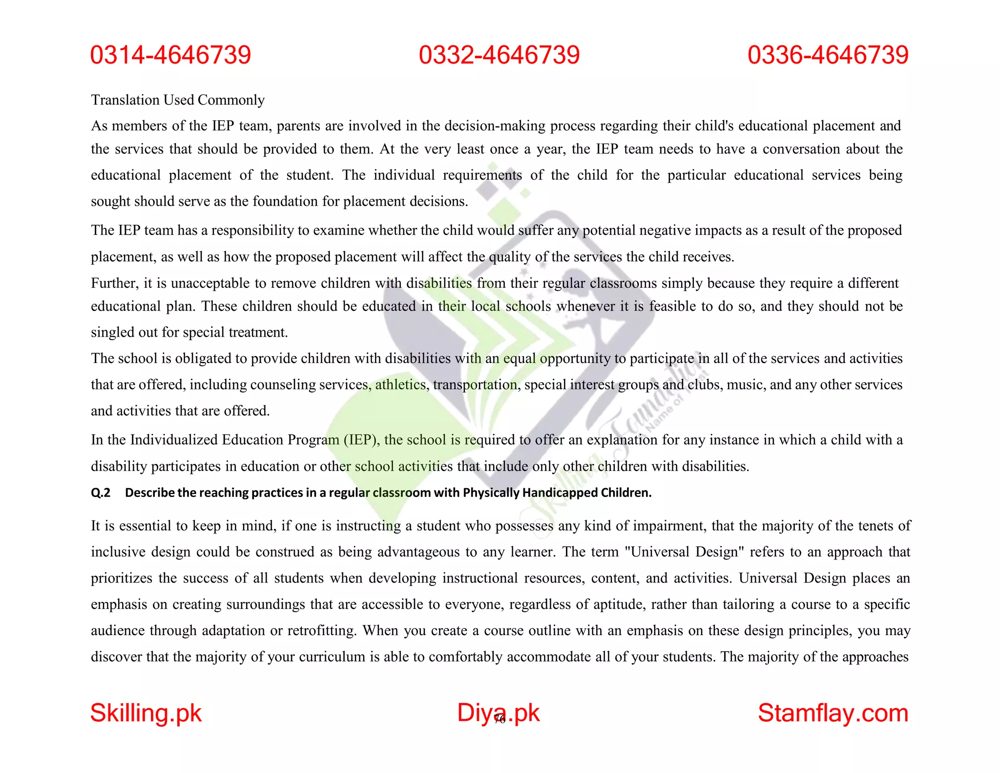 Translation Used Commonly
As members of the IEP team, parents are involved in the decision-making process regarding their child's educational placement and
the services that should be provided to them. At the very least once a year, the IEP team needs to have a conversation about the
educational placement of the student. The individual requirements of the child for the particular educational services being
sought should serve as the foundation for placement decisions.
The IEP team has a responsibility to examine whether the child would suffer any potential negative impacts as a result of the proposed
placement, as well as how the proposed placement will affect the quality of the services the child receives.
Further, it is unacceptable to remove children with disabilities from their regular classrooms simply because they require a different
educational plan. These children should be educated in their local schools whenever it is feasible to do so, and they should not be
singled out for special treatment.
The school is obligated to provide children with disabilities with an equal opportunity to participate in all of the services and activities
that are offered, including counseling services, athletics, transportation, special interest groups and clubs, music, and any other services
and activities that are offered.
In the Individualized Education Program (IEP), the school is required to offer an explanation for any instance in which a child with a
disability participates in education or other school activities that include only other children with disabilities.
Q.2 Describe the reaching practices in a regular classroom with Physically Handicapped Children.
It is essential to keep in mind, if one is instructing a student who possesses any kind of impairment, that the majority of the tenets of
inclusive design could be construed as being advantageous to any learner. The term "Universal Design" refers to an approach that
prioritizes the success of all students when developing instructional resources, content, and activities. Universal Design places an
emphasis on creating surroundings that are accessible to everyone, regardless of aptitude, rather than tailoring a course to a specific
audience through adaptation or retrofitting. When you create a course outline with an emphasis on these design principles, you may
discover that the majority of your curriculum is able to comfortably accommodate all of your students. The majority of the approaches
0314-4646739 0332-4646739 0336-4646739
Skilling.pk Diya
76.pk Stamflay.com
 