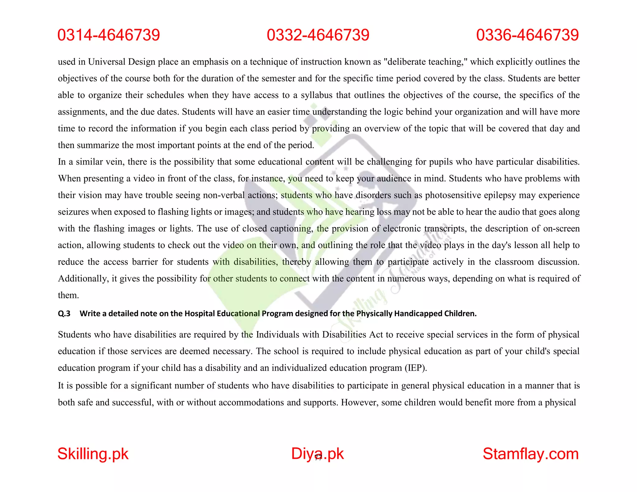 used in Universal Design place an emphasis on a technique of instruction known as "deliberate teaching," which explicitly outlines the
objectives of the course both for the duration of the semester and for the specific time period covered by the class. Students are better
able to organize their schedules when they have access to a syllabus that outlines the objectives of the course, the specifics of the
assignments, and the due dates. Students will have an easier time understanding the logic behind your organization and will have more
time to record the information if you begin each class period by providing an overview of the topic that will be covered that day and
then summarize the most important points at the end of the period.
In a similar vein, there is the possibility that some educational content will be challenging for pupils who have particular disabilities.
When presenting a video in front of the class, for instance, you need to keep your audience in mind. Students who have problems with
their vision may have trouble seeing non-verbal actions; students who have disorders such as photosensitive epilepsy may experience
seizures when exposed to flashing lights or images; and students who have hearing loss may not be able to hear the audio that goes along
with the flashing images or lights. The use of closed captioning, the provision of electronic transcripts, the description of on-screen
action, allowing students to check out the video on their own, and outlining the role that the video plays in the day's lesson all help to
reduce the access barrier for students with disabilities, thereby allowing them to participate actively in the classroom discussion.
Additionally, it gives the possibility for other students to connect with the content in numerous ways, depending on what is required of
them.
Q.3 Write a detailed note on the Hospital Educational Program designed for the Physically Handicapped Children.
Students who have disabilities are required by the Individuals with Disabilities Act to receive special services in the form of physical
education if those services are deemed necessary. The school is required to include physical education as part of your child's special
education program if your child has a disability and an individualized education program (IEP).
It is possible for a significant number of students who have disabilities to participate in general physical education in a manner that is
both safe and successful, with or without accommodations and supports. However, some children would benefit more from a physical
0314-4646739 0332-4646739 0336-4646739
Skilling.pk Diya
77.pk Stamflay.com
 