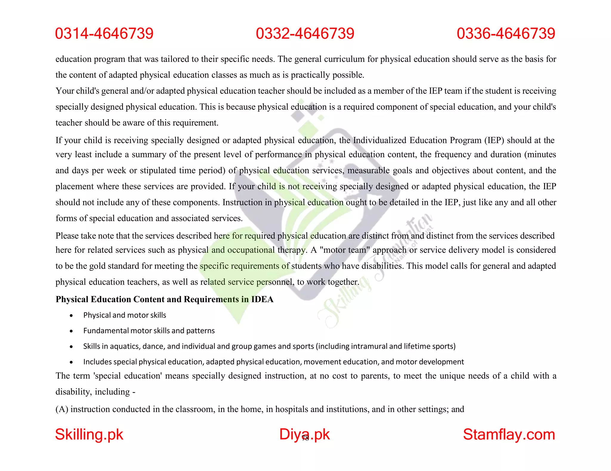 education program that was tailored to their specific needs. The general curriculum for physical education should serve as the basis for
the content of adapted physical education classes as much as is practically possible.
Your child's general and/or adapted physical education teacher should be included as a member of the IEP team if the student is receiving
specially designed physical education. This is because physical education is a required component of special education, and your child's
teacher should be aware of this requirement.
If your child is receiving specially designed or adapted physical education, the Individualized Education Program (IEP) should at the
very least include a summary of the present level of performance in physical education content, the frequency and duration (minutes
and days per week or stipulated time period) of physical education services, measurable goals and objectives about content, and the
placement where these services are provided. If your child is not receiving specially designed or adapted physical education, the IEP
should not include any of these components. Instruction in physical education ought to be detailed in the IEP, just like any and all other
forms of special education and associated services.
Please take note that the services described here for required physical education are distinct from and distinct from the services described
here for related services such as physical and occupational therapy. A "motor team" approach or service delivery model is considered
to be the gold standard for meeting the specific requirements of students who have disabilities. This model calls for general and adapted
physical education teachers, as well as related service personnel, to work together.
Physical Education Content and Requirements in IDEA
 Physical and motor skills
 Fundamental motor skills and patterns
 Skills in aquatics, dance, and individual and group games and sports (including intramural and lifetime sports)
 Includes special physical education, adapted physical education, movement education, and motor development
The term 'special education' means specially designed instruction, at no cost to parents, to meet the unique needs of a child with a
disability, including -
(A) instruction conducted in the classroom, in the home, in hospitals and institutions, and in other settings; and
0314-4646739 0332-4646739 0336-4646739
Skilling.pk Diya
78.pk Stamflay.com
 