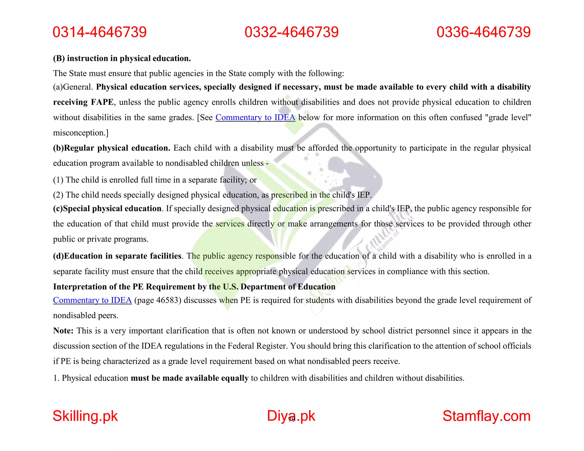 (B) instruction in physical education.
The State must ensure that public agencies in the State comply with the following:
(a)General. Physical education services, specially designed if necessary, must be made available to every child with a disability
receiving FAPE, unless the public agency enrolls children without disabilities and does not provide physical education to children
without disabilities in the same grades. [See Commentary to IDEA below for more information on this often confused "grade level"
misconception.]
(b)Regular physical education. Each child with a disability must be afforded the opportunity to participate in the regular physical
education program available to nondisabled children unless -
(1) The child is enrolled full time in a separate facility; or
(2) The child needs specially designed physical education, as prescribed in the child's IEP.
(c)Special physical education. If specially designed physical education is prescribed in a child's IEP, the public agency responsible for
the education of that child must provide the services directly or make arrangements for those services to be provided through other
public or private programs.
(d)Education in separate facilities. The public agency responsible for the education of a child with a disability who is enrolled in a
separate facility must ensure that the child receives appropriate physical education services in compliance with this section.
Interpretation of the PE Requirement by the U.S. Department of Education
Commentary to IDEA (page 46583) discusses when PE is required for students with disabilities beyond the grade level requirement of
nondisabled peers.
Note: This is a very important clarification that is often not known or understood by school district personnel since it appears in the
discussion section of the IDEA regulations in the Federal Register. You should bring this clarification to the attention of school officials
if PE is being characterized as a grade level requirement based on what nondisabled peers receive.
1. Physical education must be made available equally to children with disabilities and children without disabilities.
0314-4646739 0332-4646739 0336-4646739
Skilling.pk Diya
79.pk Stamflay.com
 