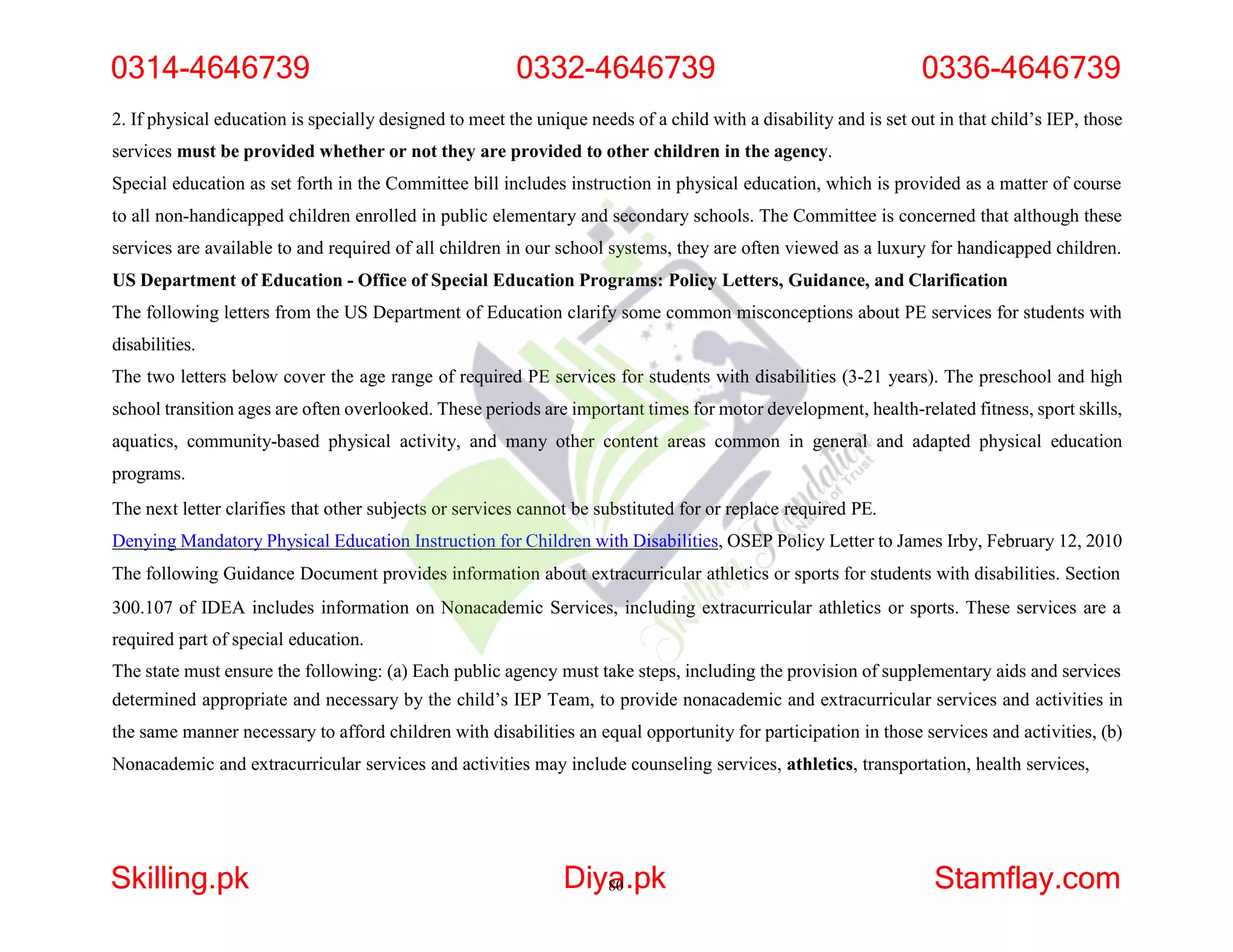 2. If physical education is specially designed to meet the unique needs of a child with a disability and is set out in that child’s IEP, those
services must be provided whether or not they are provided to other children in the agency.
Special education as set forth in the Committee bill includes instruction in physical education, which is provided as a matter of course
to all non-handicapped children enrolled in public elementary and secondary schools. The Committee is concerned that although these
services are available to and required of all children in our school systems, they are often viewed as a luxury for handicapped children.
US Department of Education - Office of Special Education Programs: Policy Letters, Guidance, and Clarification
The following letters from the US Department of Education clarify some common misconceptions about PE services for students with
disabilities.
The two letters below cover the age range of required PE services for students with disabilities (3-21 years). The preschool and high
school transition ages are often overlooked. These periods are important times for motor development, health-related fitness, sport skills,
aquatics, community-based physical activity, and many other content areas common in general and adapted physical education
programs.
The next letter clarifies that other subjects or services cannot be substituted for or replace required PE.
Denying Mandatory Physical Education Instruction for Children with Disabilities, OSEP Policy Letter to James Irby, February 12, 2010
The following Guidance Document provides information about extracurricular athletics or sports for students with disabilities. Section
300.107 of IDEA includes information on Nonacademic Services, including extracurricular athletics or sports. These services are a
required part of special education.
The state must ensure the following: (a) Each public agency must take steps, including the provision of supplementary aids and services
determined appropriate and necessary by the child’s IEP Team, to provide nonacademic and extracurricular services and activities in
the same manner necessary to afford children with disabilities an equal opportunity for participation in those services and activities, (b)
Nonacademic and extracurricular services and activities may include counseling services, athletics, transportation, health services,
0314-4646739 0332-4646739 0336-4646739
Skilling.pk Diya
80.pk Stamflay.com
 