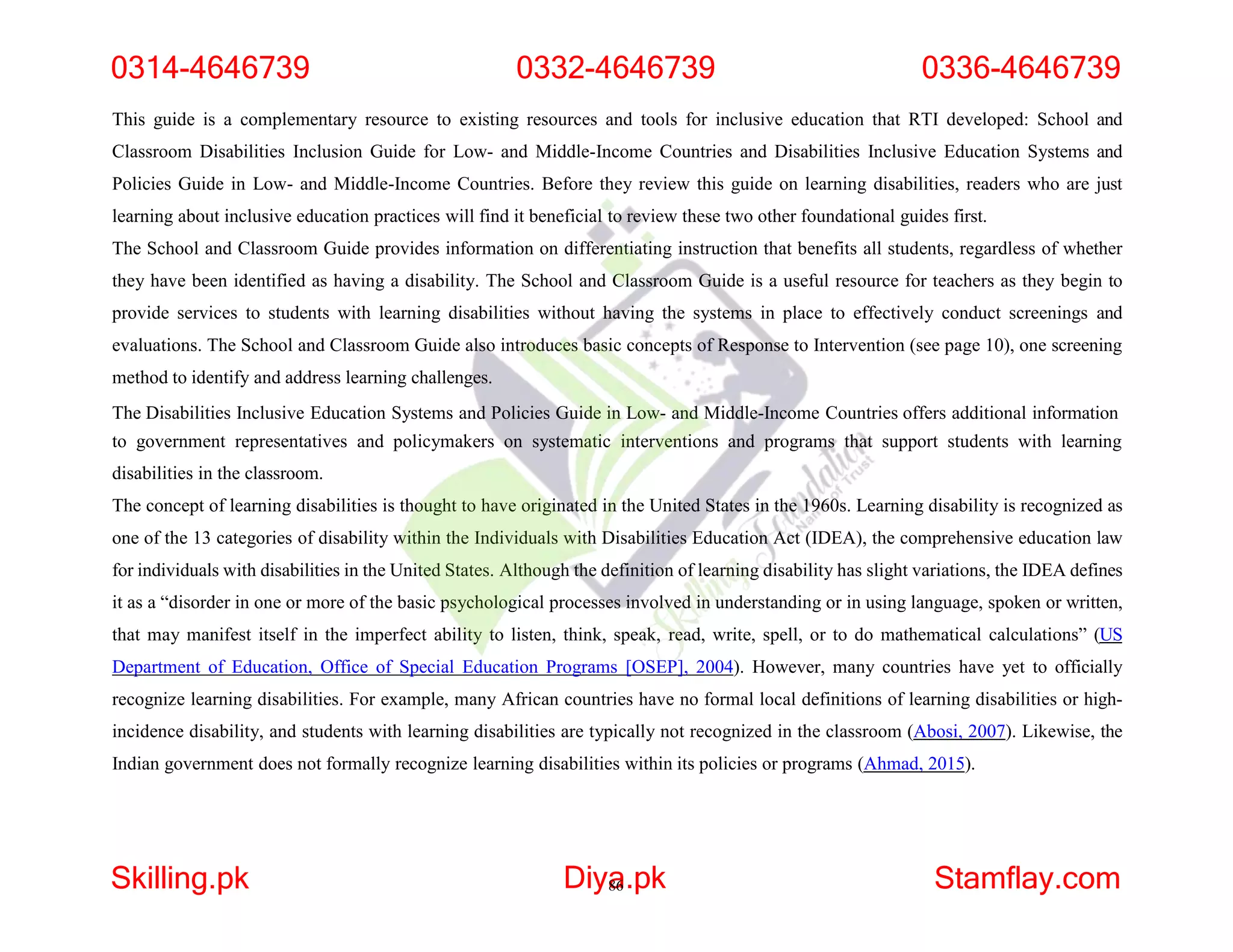 This guide is a complementary resource to existing resources and tools for inclusive education that RTI developed: School and
Classroom Disabilities Inclusion Guide for Low- and Middle-Income Countries and Disabilities Inclusive Education Systems and
Policies Guide in Low- and Middle-Income Countries. Before they review this guide on learning disabilities, readers who are just
learning about inclusive education practices will find it beneficial to review these two other foundational guides first.
The School and Classroom Guide provides information on differentiating instruction that benefits all students, regardless of whether
they have been identified as having a disability. The School and Classroom Guide is a useful resource for teachers as they begin to
provide services to students with learning disabilities without having the systems in place to effectively conduct screenings and
evaluations. The School and Classroom Guide also introduces basic concepts of Response to Intervention (see page 10), one screening
method to identify and address learning challenges.
The Disabilities Inclusive Education Systems and Policies Guide in Low- and Middle-Income Countries offers additional information
to government representatives and policymakers on systematic interventions and programs that support students with learning
disabilities in the classroom.
The concept of learning disabilities is thought to have originated in the United States in the 1960s. Learning disability is recognized as
one of the 13 categories of disability within the Individuals with Disabilities Education Act (IDEA), the comprehensive education law
for individuals with disabilities in the United States. Although the definition of learning disability has slight variations, the IDEA defines
it as a “disorder in one or more of the basic psychological processes involved in understanding or in using language, spoken or written,
that may manifest itself in the imperfect ability to listen, think, speak, read, write, spell, or to do mathematical calculations” (US
Department of Education, Office of Special Education Programs [OSEP], 2004). However, many countries have yet to officially
recognize learning disabilities. For example, many African countries have no formal local definitions of learning disabilities or high-
incidence disability, and students with learning disabilities are typically not recognized in the classroom (Abosi, 2007). Likewise, the
Indian government does not formally recognize learning disabilities within its policies or programs (Ahmad, 2015).
0314-4646739 0332-4646739 0336-4646739
Skilling.pk Diya
86.pk Stamflay.com
 