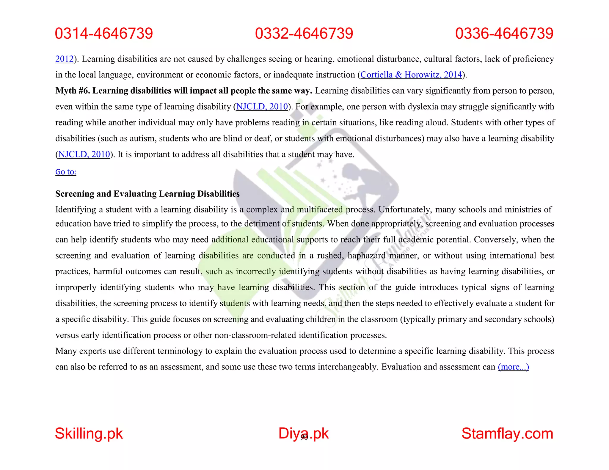 2012). Learning disabilities are not caused by challenges seeing or hearing, emotional disturbance, cultural factors, lack of proficiency
in the local language, environment or economic factors, or inadequate instruction (Cortiella & Horowitz, 2014).
Myth #6. Learning disabilities will impact all people the same way. Learning disabilities can vary significantly from person to person,
even within the same type of learning disability (NJCLD, 2010). For example, one person with dyslexia may struggle significantly with
reading while another individual may only have problems reading in certain situations, like reading aloud. Students with other types of
disabilities (such as autism, students who are blind or deaf, or students with emotional disturbances) may also have a learning disability
(NJCLD, 2010). It is important to address all disabilities that a student may have.
Go to:
Screening and Evaluating Learning Disabilities
Identifying a student with a learning disability is a complex and multifaceted process. Unfortunately, many schools and ministries of
education have tried to simplify the process, to the detriment of students. When done appropriately, screening and evaluation processes
can help identify students who may need additional educational supports to reach their full academic potential. Conversely, when the
screening and evaluation of learning disabilities are conducted in a rushed, haphazard manner, or without using international best
practices, harmful outcomes can result, such as incorrectly identifying students without disabilities as having learning disabilities, or
improperly identifying students who may have learning disabilities. This section of the guide introduces typical signs of learning
disabilities, the screening process to identify students with learning needs, and then the steps needed to effectively evaluate a student for
a specific disability. This guide focuses on screening and evaluating children in the classroom (typically primary and secondary schools)
versus early identification process or other non-classroom-related identification processes.
Many experts use different terminology to explain the evaluation process used to determine a specific learning disability. This process
can also be referred to as an assessment, and some use these two terms interchangeably. Evaluation and assessment can (more...)
0314-4646739 0332-4646739 0336-4646739
Skilling.pk Diya
90.pk Stamflay.com
 