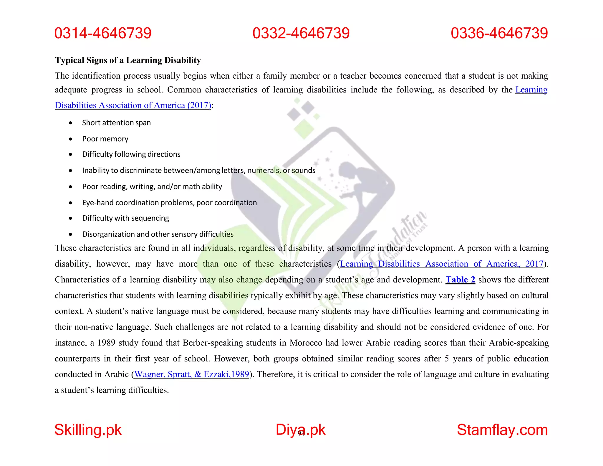 Typical Signs of a Learning Disability
The identification process usually begins when either a family member or a teacher becomes concerned that a student is not making
adequate progress in school. Common characteristics of learning disabilities include the following, as described by the Learning
Disabilities Association of America (2017):
 Short attention span
 Poor memory
 Difficulty following directions
 Inability to discriminate between/among letters, numerals, or sounds
 Poor reading, writing, and/or math ability
 Eye-hand coordination problems, poor coordination
 Difficulty with sequencing
 Disorganization and other sensory difficulties
These characteristics are found in all individuals, regardless of disability, at some time in their development. A person with a learning
disability, however, may have more than one of these characteristics (Learning Disabilities Association of America, 2017).
Characteristics of a learning disability may also change depending on a student’s age and development. Table 2 shows the different
characteristics that students with learning disabilities typically exhibit by age. These characteristics may vary slightly based on cultural
context. A student’s native language must be considered, because many students may have difficulties learning and communicating in
their non-native language. Such challenges are not related to a learning disability and should not be considered evidence of one. For
instance, a 1989 study found that Berber-speaking students in Morocco had lower Arabic reading scores than their Arabic-speaking
counterparts in their first year of school. However, both groups obtained similar reading scores after 5 years of public education
conducted in Arabic (Wagner, Spratt, & Ezzaki,1989). Therefore, it is critical to consider the role of language and culture in evaluating
a student’s learning difficulties.
0314-4646739 0332-4646739 0336-4646739
Skilling.pk Diya
91.pk Stamflay.com
 