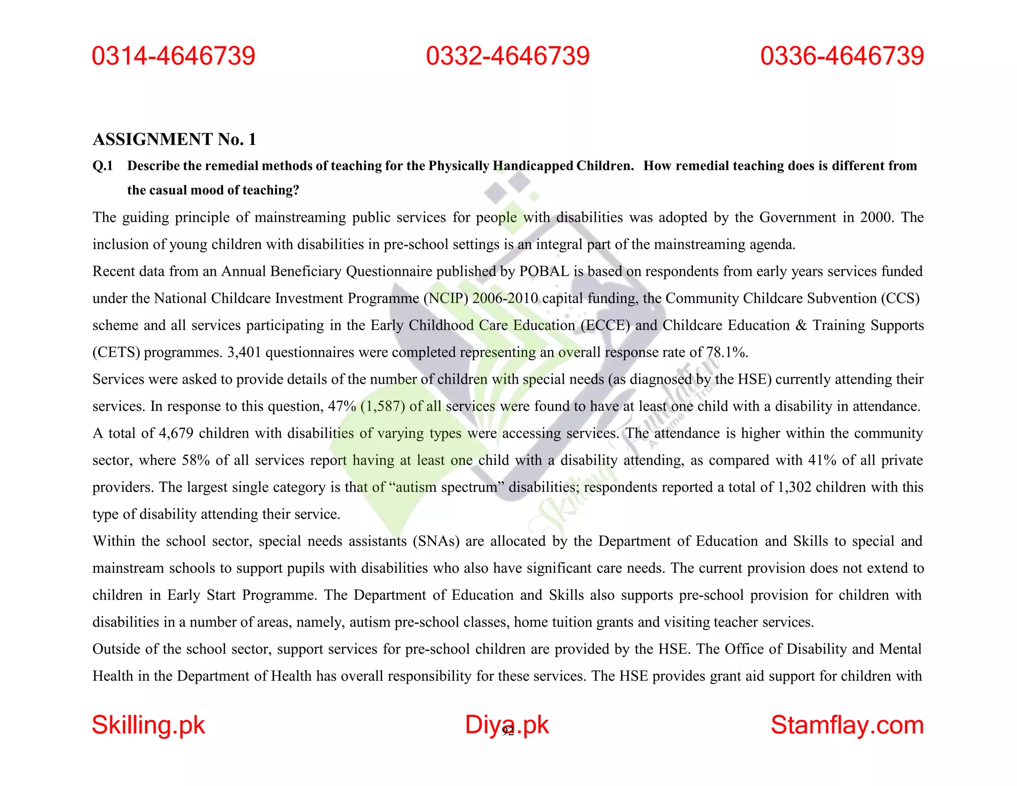 ASSIGNMENT No. 1
Q.1 Describe the remedial methods of teaching for the Physically Handicapped Children. How remedial teaching does is different from
the casual mood of teaching?
The guiding principle of mainstreaming public services for people with disabilities was adopted by the Government in 2000. The
inclusion of young children with disabilities in pre-school settings is an integral part of the mainstreaming agenda.
Recent data from an Annual Beneficiary Questionnaire published by POBAL is based on respondents from early years services funded
under the National Childcare Investment Programme (NCIP) 2006-2010 capital funding, the Community Childcare Subvention (CCS)
scheme and all services participating in the Early Childhood Care Education (ECCE) and Childcare Education & Training Supports
(CETS) programmes. 3,401 questionnaires were completed representing an overall response rate of 78.1%.
Services were asked to provide details of the number of children with special needs (as diagnosed by the HSE) currently attending their
services. In response to this question, 47% (1,587) of all services were found to have at least one child with a disability in attendance.
A total of 4,679 children with disabilities of varying types were accessing services. The attendance is higher within the community
sector, where 58% of all services report having at least one child with a disability attending, as compared with 41% of all private
providers. The largest single category is that of “autism spectrum” disabilities; respondents reported a total of 1,302 children with this
type of disability attending their service.
Within the school sector, special needs assistants (SNAs) are allocated by the Department of Education and Skills to special and
mainstream schools to support pupils with disabilities who also have significant care needs. The current provision does not extend to
children in Early Start Programme. The Department of Education and Skills also supports pre-school provision for children with
disabilities in a number of areas, namely, autism pre-school classes, home tuition grants and visiting teacher services.
Outside of the school sector, support services for pre-school children are provided by the HSE. The Office of Disability and Mental
Health in the Department of Health has overall responsibility for these services. The HSE provides grant aid support for children with
0314-4646739 0332-4646739 0336-4646739
Skilling.pk Diya
92.pk Stamflay.com
 