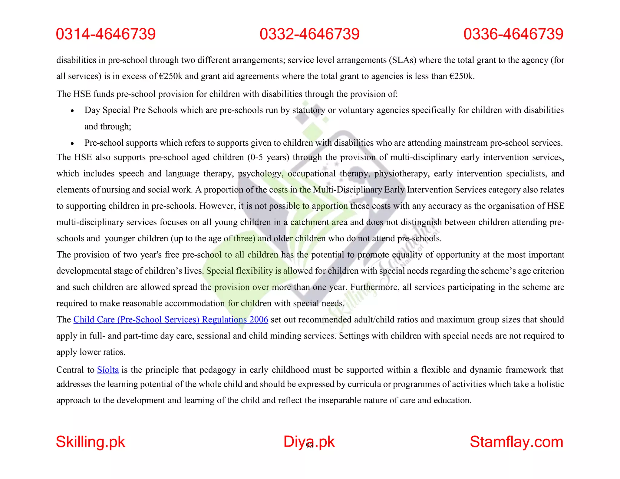disabilities in pre-school through two different arrangements; service level arrangements (SLAs) where the total grant to the agency (for
all services) is in excess of €250k and grant aid agreements where the total grant to agencies is less than €250k.
The HSE funds pre-school provision for children with disabilities through the provision of:
 Day Special Pre Schools which are pre-schools run by statutory or voluntary agencies specifically for children with disabilities
and through;
 Pre-school supports which refers to supports given to children with disabilities who are attending mainstream pre-school services.
The HSE also supports pre-school aged children (0-5 years) through the provision of multi-disciplinary early intervention services,
which includes speech and language therapy, psychology, occupational therapy, physiotherapy, early intervention specialists, and
elements of nursing and social work. A proportion of the costs in the Multi-Disciplinary Early Intervention Services category also relates
to supporting children in pre-schools. However, it is not possible to apportion these costs with any accuracy as the organisation of HSE
multi-disciplinary services focuses on all young children in a catchment area and does not distinguish between children attending pre-
schools and younger children (up to the age of three) and older children who do not attend pre-schools.
The provision of two year's free pre-school to all children has the potential to promote equality of opportunity at the most important
developmental stage of children’s lives. Special flexibility is allowed for children with special needs regarding the scheme’s age criterion
and such children are allowed spread the provision over more than one year. Furthermore, all services participating in the scheme are
required to make reasonable accommodation for children with special needs.
The Child Care (Pre-School Services) Regulations 2006 set out recommended adult/child ratios and maximum group sizes that should
apply in full- and part-time day care, sessional and child minding services. Settings with children with special needs are not required to
apply lower ratios.
Central to Síolta is the principle that pedagogy in early childhood must be supported within a flexible and dynamic framework that
addresses the learning potential of the whole child and should be expressed by curricula or programmes of activities which take a holistic
approach to the development and learning of the child and reflect the inseparable nature of care and education.
0314-4646739 0332-4646739 0336-4646739
Skilling.pk Diya
93.pk Stamflay.com
 