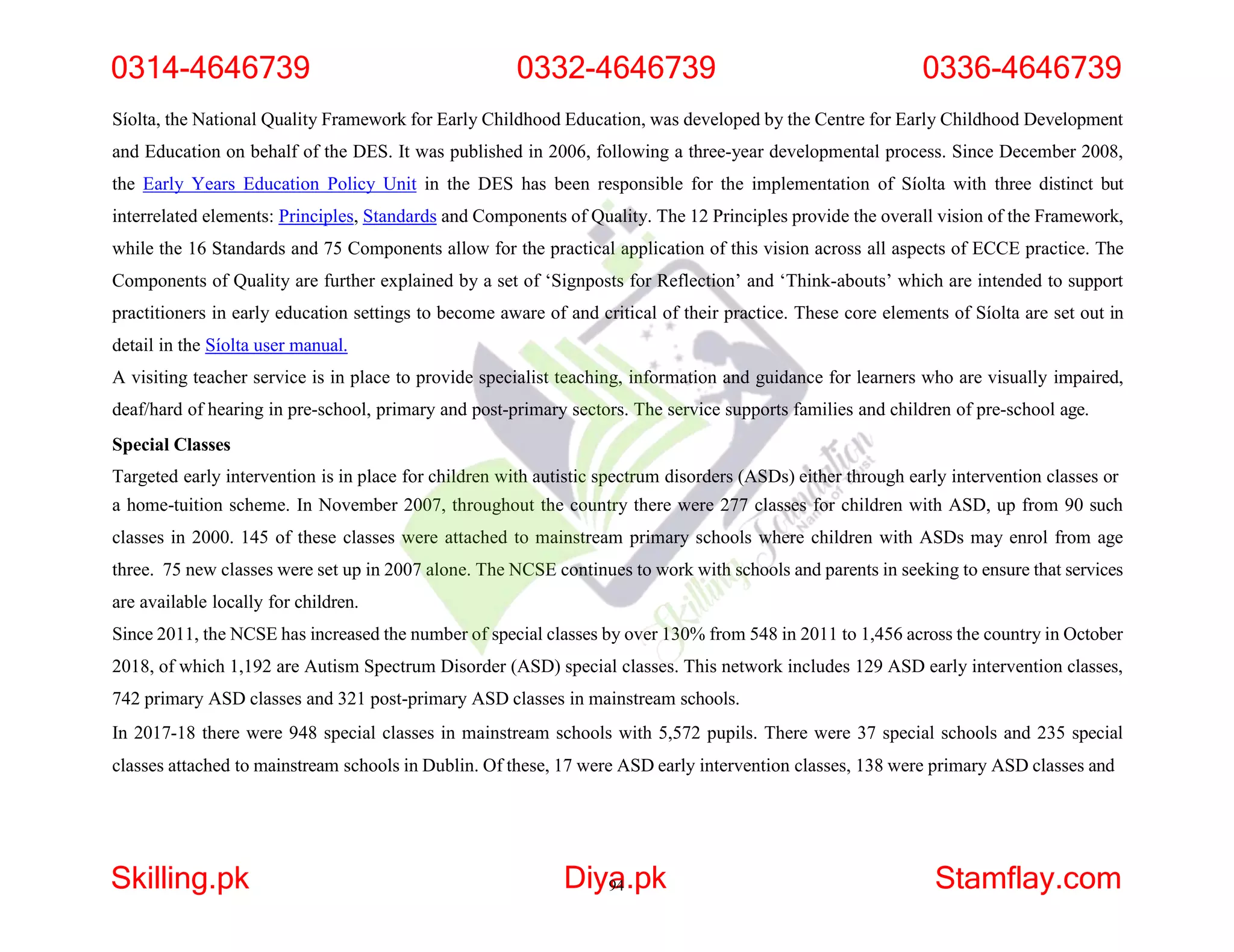 Síolta, the National Quality Framework for Early Childhood Education, was developed by the Centre for Early Childhood Development
and Education on behalf of the DES. It was published in 2006, following a three-year developmental process. Since December 2008,
the Early Years Education Policy Unit in the DES has been responsible for the implementation of Síolta with three distinct but
interrelated elements: Principles, Standards and Components of Quality. The 12 Principles provide the overall vision of the Framework,
while the 16 Standards and 75 Components allow for the practical application of this vision across all aspects of ECCE practice. The
Components of Quality are further explained by a set of ‘Signposts for Reflection’ and ‘Think-abouts’ which are intended to support
practitioners in early education settings to become aware of and critical of their practice. These core elements of Síolta are set out in
detail in the Síolta user manual.
A visiting teacher service is in place to provide specialist teaching, information and guidance for learners who are visually impaired,
deaf/hard of hearing in pre-school, primary and post-primary sectors. The service supports families and children of pre-school age.
Special Classes
Targeted early intervention is in place for children with autistic spectrum disorders (ASDs) either through early intervention classes or
a home-tuition scheme. In November 2007, throughout the country there were 277 classes for children with ASD, up from 90 such
classes in 2000. 145 of these classes were attached to mainstream primary schools where children with ASDs may enrol from age
three. 75 new classes were set up in 2007 alone. The NCSE continues to work with schools and parents in seeking to ensure that services
are available locally for children.
Since 2011, the NCSE has increased the number of special classes by over 130% from 548 in 2011 to 1,456 across the country in October
2018, of which 1,192 are Autism Spectrum Disorder (ASD) special classes. This network includes 129 ASD early intervention classes,
742 primary ASD classes and 321 post-primary ASD classes in mainstream schools.
In 2017-18 there were 948 special classes in mainstream schools with 5,572 pupils. There were 37 special schools and 235 special
classes attached to mainstream schools in Dublin. Of these, 17 were ASD early intervention classes, 138 were primary ASD classes and
0314-4646739 0332-4646739 0336-4646739
Skilling.pk Diya
94.pk Stamflay.com
 