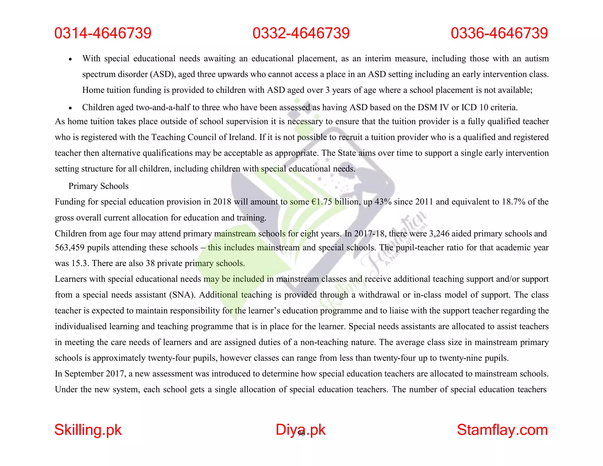  With special educational needs awaiting an educational placement, as an interim measure, including those with an autism
spectrum disorder (ASD), aged three upwards who cannot access a place in an ASD setting including an early intervention class.
Home tuition funding is provided to children with ASD aged over 3 years of age where a school placement is not available;
 Children aged two-and-a-half to three who have been assessed as having ASD based on the DSM IV or ICD 10 criteria.
As home tuition takes place outside of school supervision it is necessary to ensure that the tuition provider is a fully qualified teacher
who is registered with the Teaching Council of Ireland. If it is not possible to recruit a tuition provider who is a qualified and registered
teacher then alternative qualifications may be acceptable as appropriate. The State aims over time to support a single early intervention
setting structure for all children, including children with special educational needs.
Primary Schools
Funding for special education provision in 2018 will amount to some €1.75 billion, up 43% since 2011 and equivalent to 18.7% of the
gross overall current allocation for education and training.
Children from age four may attend primary mainstream schools for eight years. In 2017-18, there were 3,246 aided primary schools and
563,459 pupils attending these schools – this includes mainstream and special schools. The pupil-teacher ratio for that academic year
was 15.3. There are also 38 private primary schools.
Learners with special educational needs may be included in mainstream classes and receive additional teaching support and/or support
from a special needs assistant (SNA). Additional teaching is provided through a withdrawal or in-class model of support. The class
teacher is expected to maintain responsibility for the learner’s education programme and to liaise with the support teacher regarding the
individualised learning and teaching programme that is in place for the learner. Special needs assistants are allocated to assist teachers
in meeting the care needs of learners and are assigned duties of a non-teaching nature. The average class size in mainstream primary
schools is approximately twenty-four pupils, however classes can range from less than twenty-four up to twenty-nine pupils.
In September 2017, a new assessment was introduced to determine how special education teachers are allocated to mainstream schools.
Under the new system, each school gets a single allocation of special education teachers. The number of special education teachers
0314-4646739 0332-4646739 0336-4646739
Skilling.pk Diya
96.pk Stamflay.com
 