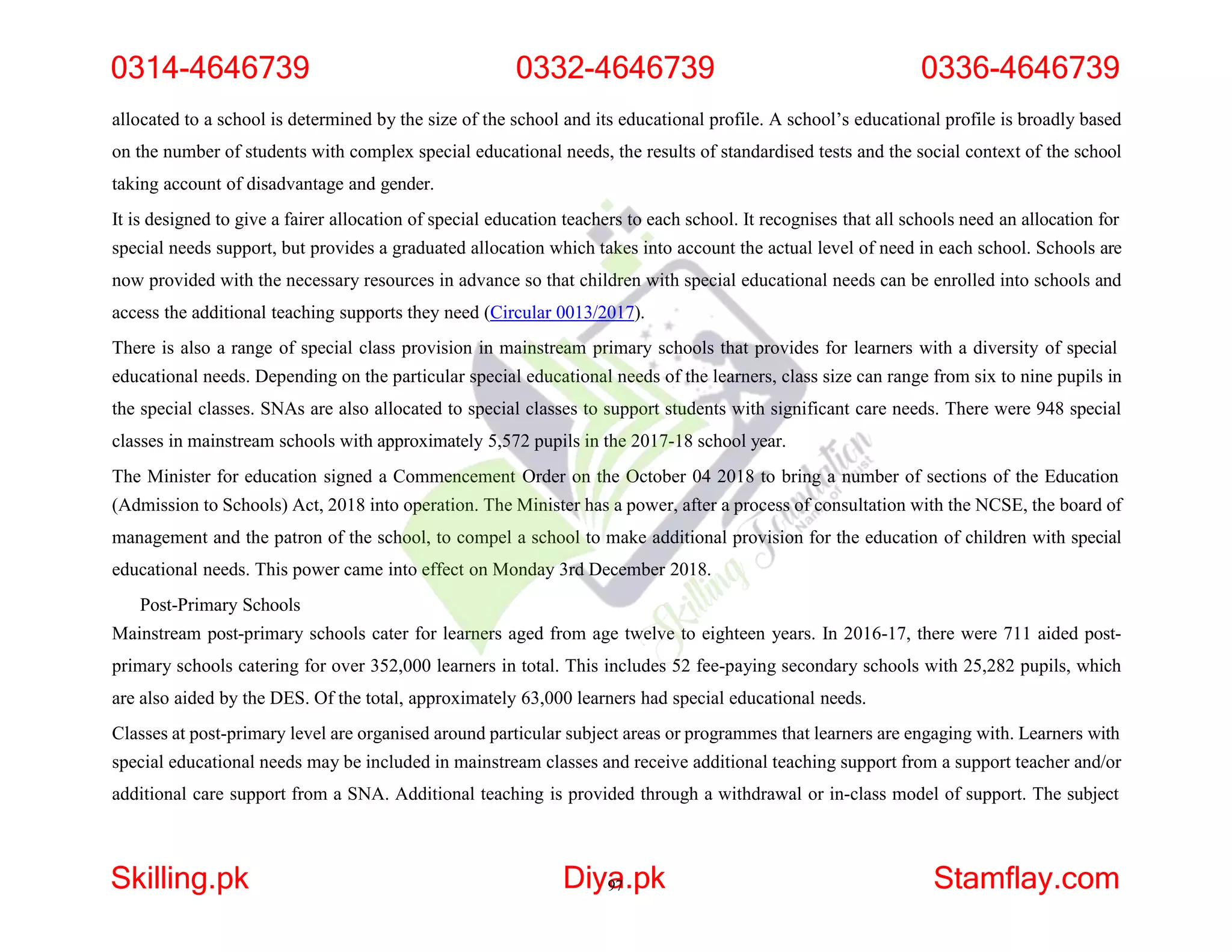 allocated to a school is determined by the size of the school and its educational profile. A school’s educational profile is broadly based
on the number of students with complex special educational needs, the results of standardised tests and the social context of the school
taking account of disadvantage and gender.
It is designed to give a fairer allocation of special education teachers to each school. It recognises that all schools need an allocation for
special needs support, but provides a graduated allocation which takes into account the actual level of need in each school. Schools are
now provided with the necessary resources in advance so that children with special educational needs can be enrolled into schools and
access the additional teaching supports they need (Circular 0013/2017).
There is also a range of special class provision in mainstream primary schools that provides for learners with a diversity of special
educational needs. Depending on the particular special educational needs of the learners, class size can range from six to nine pupils in
the special classes. SNAs are also allocated to special classes to support students with significant care needs. There were 948 special
classes in mainstream schools with approximately 5,572 pupils in the 2017-18 school year.
The Minister for education signed a Commencement Order on the October 04 2018 to bring a number of sections of the Education
(Admission to Schools) Act, 2018 into operation. The Minister has a power, after a process of consultation with the NCSE, the board of
management and the patron of the school, to compel a school to make additional provision for the education of children with special
educational needs. This power came into effect on Monday 3rd December 2018.
Post-Primary Schools
Mainstream post-primary schools cater for learners aged from age twelve to eighteen years. In 2016-17, there were 711 aided post-
primary schools catering for over 352,000 learners in total. This includes 52 fee-paying secondary schools with 25,282 pupils, which
are also aided by the DES. Of the total, approximately 63,000 learners had special educational needs.
Classes at post-primary level are organised around particular subject areas or programmes that learners are engaging with. Learners with
special educational needs may be included in mainstream classes and receive additional teaching support from a support teacher and/or
additional care support from a SNA. Additional teaching is provided through a withdrawal or in-class model of support. The subject
0314-4646739 0332-4646739 0336-4646739
Skilling.pk Diya
97.pk Stamflay.com
 