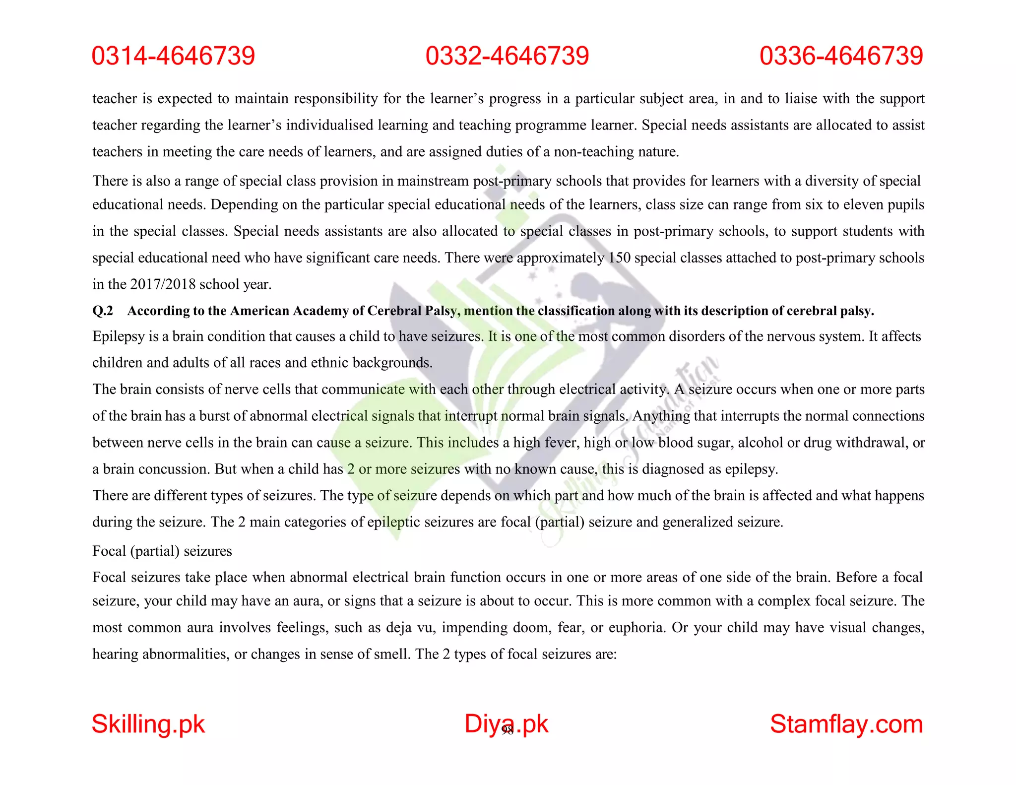 teacher is expected to maintain responsibility for the learner’s progress in a particular subject area, in and to liaise with the support
teacher regarding the learner’s individualised learning and teaching programme learner. Special needs assistants are allocated to assist
teachers in meeting the care needs of learners, and are assigned duties of a non-teaching nature.
There is also a range of special class provision in mainstream post-primary schools that provides for learners with a diversity of special
educational needs. Depending on the particular special educational needs of the learners, class size can range from six to eleven pupils
in the special classes. Special needs assistants are also allocated to special classes in post-primary schools, to support students with
special educational need who have significant care needs. There were approximately 150 special classes attached to post-primary schools
in the 2017/2018 school year.
Q.2 According to the American Academy of Cerebral Palsy, mention the classification along with its description of cerebral palsy.
Epilepsy is a brain condition that causes a child to have seizures. It is one of the most common disorders of the nervous system. It affects
children and adults of all races and ethnic backgrounds.
The brain consists of nerve cells that communicate with each other through electrical activity. A seizure occurs when one or more parts
of the brain has a burst of abnormal electrical signals that interrupt normal brain signals. Anything that interrupts the normal connections
between nerve cells in the brain can cause a seizure. This includes a high fever, high or low blood sugar, alcohol or drug withdrawal, or
a brain concussion. But when a child has 2 or more seizures with no known cause, this is diagnosed as epilepsy.
There are different types of seizures. The type of seizure depends on which part and how much of the brain is affected and what happens
during the seizure. The 2 main categories of epileptic seizures are focal (partial) seizure and generalized seizure.
Focal (partial) seizures
Focal seizures take place when abnormal electrical brain function occurs in one or more areas of one side of the brain. Before a focal
seizure, your child may have an aura, or signs that a seizure is about to occur. This is more common with a complex focal seizure. The
most common aura involves feelings, such as deja vu, impending doom, fear, or euphoria. Or your child may have visual changes,
hearing abnormalities, or changes in sense of smell. The 2 types of focal seizures are:
0314-4646739 0332-4646739 0336-4646739
Skilling.pk Diya
98.pk Stamflay.com
 
