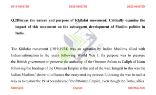 Q.2Discuss the nature and purpose of Khilafat movement: Critically examine the
impact of this movement on the subsequent development of Muslim politics in
India.
The Khilafat movement (1919-1924) was an agitation by Indian Muslims allied with
Indian nationalism in the years following World War I. Its purpose was to pressure
the British government to preserve the authority of the Ottoman Sultan as Caliph of Islam
following the breakup of the Ottoman Empire at the end of the war. Integral to this was the
Indian Muslims’ desire to influence the treaty-making process following the war in such a
way as to restore the 1914 boundaries of the Ottoman Empire, even though the Turks, allies
0314-4646739
Skilling.pk Diya.pk Stamflay.com
0336-4646739 0332-4646739
 