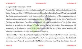 In regards to the army, Iqbal stated:
Punjab with 56 percent Muslim population supplies 54 percent of the total combatant troops to the
Indian Army, and if the 19,000 Gurkhas recruited from the independent State of Nepal are excluded,
the Punjab contingent amounts to 62 percent of the whole Indian Army. This percentage does not
take into account nearly 6,000 combatants supplied to the Indian Army by the North-West Frontier
Province and Baluchistan. From this, you can easily calculate the possibilities of North-West Indian
Muslims in regards to the defence of India against foreign aggression. Thus processing full
opportunity of development within the body politic of India, the North-West Indian Muslims will
prove the best defenders of India against a foreign invasion.
Iqbal also addresses how it was "painful to observe" the failed attempts to "discover such a principle
of internal harmony". However, he still felt "hopeful". He expressed great concerns that the British
politicians were "cleverly exploiting Hindu-Muslim differences regarding the ultimate form of
0314-4646739 0336-4646739 0332-4646739
Skilling.pk Diya.pk Stamflay.com
 
