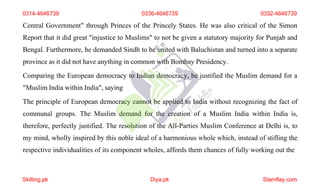 Central Government" through Princes of the Princely States. He was also critical of the Simon
Report that it did great "injustice to Muslims" to not be given a statutory majority for Punjab and
Bengal. Furthermore, he demanded Sindh to be united with Baluchistan and turned into a separate
province as it did not have anything in common with Bombay Presidency.
Comparing the European democracy to Indian democracy, he justified the Muslim demand for a
"Muslim India within India", saying
The principle of European democracy cannot be applied to India without recognizing the fact of
communal groups. The Muslim demand for the creation of a Muslim India within India is,
therefore, perfectly justified. The resolution of the All-Parties Muslim Conference at Delhi is, to
my mind, wholly inspired by this noble ideal of a harmonious whole which, instead of stifling the
respective individualities of its component wholes, affords them chances of fully working out the
0314-4646739 0336-4646739 0332-4646739
Skilling.pk Diya.pk Stamflay.com
 