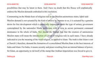 possibilities that may be latent in them. And I have no doubt that this House will emphatically
endorse the Muslim demands embodied in this resolution.
Commenting on the Hindu fears of religious rule in the Muslim autonomous states, Iqbal said:
Muslim demand is not actuated by the kind of motive he imputes to us; it is actuated by a genuine
desire for free development which is practically impossible under the type of unitary government
contemplated by the nationalist Hindu politicians with a view to secure permanent command
dominance in the whole of India. Nor should the Hindus fear that the creation of autonomous
Muslim states will mean the introduction of a kind of religious rule in such states. I have already
indicated to you the meaning of the word religion, as applied to Islam. The truth is that Islam is not
a Church I, therefore, demand the formation of a consolidated Muslim State in the best interests of
India and Islam. For India, it means security and peace resulting from an internal balance of power;
for Islam, an opportunity to rid itself of the stamp that Arabian Imperialism was forced to give it,
0314-4646739 0336-4646739 0332-4646739
Skilling.pk Diya.pk Stamflay.com
 