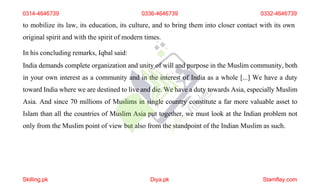 to mobilize its law, its education, its culture, and to bring them into closer contact with its own
original spirit and with the spirit of modern times.
In his concluding remarks, Iqbal said:
India demands complete organization and unity of will and purpose in the Muslim community, both
in your own interest as a community and in the interest of India as a whole [...] We have a duty
toward India where we are destined to live and die. We have a duty towards Asia, especially Muslim
Asia. And since 70 millions of Muslims in single country constitute a far more valuable asset to
Islam than all the countries of Muslim Asia put together, we must look at the Indian problem not
only from the Muslim point of view but also from the standpoint of the Indian Muslim as such.
0314-4646739 0336-4646739 0332-4646739
Skilling.pk Diya.pk Stamflay.com
 
