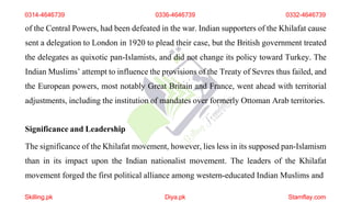 0314-4646739 0336-4646739 0332-4646739
of the Central Powers, had been defeated in the war. Indian supporters of the Khilafat cause
sent a delegation to London in 1920 to plead their case, but the British government treated
the delegates as quixotic pan-Islamists, and did not change its policy toward Turkey. The
Indian Muslims’ attempt to influence the provisions of the Treaty of Sevres thus failed, and
the European powers, most notably Great Britain and France, went ahead with territorial
adjustments, including the institution of mandates over formerly Ottoman Arab territories.
Significance and Leadership
The significance of the Khilafat movement, however, lies less in its supposed pan-Islamism
than in its impact upon the Indian nationalist movement. The leaders of the Khilafat
movement forged the first political alliance among western-educated Indian Muslims and
Skilling.pk Diya.pk Stamflay.com
 