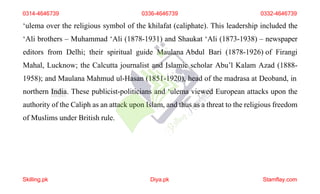 ‘ulema over the religious symbol of the khilafat (caliphate). This leadership included the
‘Ali brothers – Muhammad ‘Ali (1878-1931) and Shaukat ‘Ali (1873-1938) – newspaper
editors from Delhi; their spiritual guide Maulana Abdul Bari (1878-1926) of Firangi
Mahal, Lucknow; the Calcutta journalist and Islamic scholar Abu’l Kalam Azad (1888-
1958); and Maulana Mahmud ul-Hasan (1851-1920), head of the madrasa at Deoband, in
northern India. These publicist-politicians and ‘ulema viewed European attacks upon the
authority of the Caliph as an attack upon Islam, and thus as a threat to the religious freedom
of Muslims under British rule.
0314-4646739 0336-4646739 0332-4646739
Skilling.pk Diya.pk Stamflay.com
 