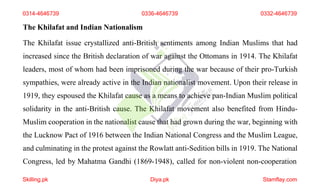 The Khilafat and Indian Nationalism
The Khilafat issue crystallized anti-British sentiments among Indian Muslims that had
increased since the British declaration of war against the Ottomans in 1914. The Khilafat
leaders, most of whom had been imprisoned during the war because of their pro-Turkish
sympathies, were already active in the Indian nationalist movement. Upon their release in
1919, they espoused the Khilafat cause as a means to achieve pan-Indian Muslim political
solidarity in the anti-British cause. The Khilafat movement also benefited from Hindu-
Muslim cooperation in the nationalist cause that had grown during the war, beginning with
the Lucknow Pact of 1916 between the Indian National Congress and the Muslim League,
and culminating in the protest against the Rowlatt anti-Sedition bills in 1919. The National
Congress, led by Mahatma Gandhi (1869-1948), called for non-violent non-cooperation
0314-4646739 0336-4646739
Skilling.pk Diya.pk Stamflay.com
0332-4646739
 