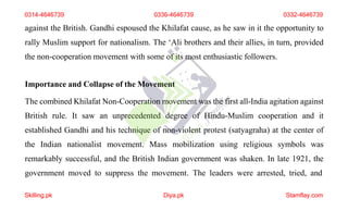 against the British. Gandhi espoused the Khilafat cause, as he saw in it the opportunity to
rally Muslim support for nationalism. The ‘Ali brothers and their allies, in turn, provided
the non-cooperation movement with some of its most enthusiastic followers.
Importance and Collapse of the Movement
The combined Khilafat Non-Cooperation movement was the first all-India agitation against
British rule. It saw an unprecedented degree of Hindu-Muslim cooperation and it
established Gandhi and his technique of non-violent protest (satyagraha) at the center of
the Indian nationalist movement. Mass mobilization using religious symbols was
remarkably successful, and the British Indian government was shaken. In late 1921, the
government moved to suppress the movement. The leaders were arrested, tried, and
0314-4646739 0336-4646739 0332-4646739
Skilling.pk Diya.pk Stamflay.com
 