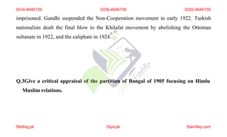 imprisoned. Gandhi suspended the Non-Cooperation movement in early 1922. Turkish
nationalists dealt the final blow to the Khilafat movement by abolishing the Ottoman
sultanate in 1922, and the caliphate in 1924.
Q.3Give a critical appraisal of the partition of Bangal of 1905 focusing on Hindu
Muslim relations.
0314-4646739 0336-4646739 0332-4646739
Skilling.pk Diya.pk Stamflay.com
 
