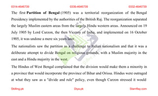 The first Partition of Bengal (1905) was a territorial reorganization of the Bengal
Presidency implemented by the authorities of the British Raj. The reorganization separated
the largely Muslim eastern areas from the largely Hindu western areas. Announced on 19
July 1905 by Lord Curzon, the then Viceroy of India, and implemented on 16 October
1905, it was undone a mere six years later.
The nationalists saw the partition as a challenge to Indian nationalism and that it was a
deliberate attempt to divide Bengal on religious grounds, with a Muslim majority in the
east and a Hindu majority in the west.
The Hindus of West Bengal complained that the division would make them a minority in
a province that would incorporate the province of Bihar and Orissa. Hindus were outraged
at what they saw as a "divide and rule" policy, even though Curzon stressed it would
0314-4646739 0336-4646739 0332-4646739
Skilling.pk Diya.pk Stamflay.com
 