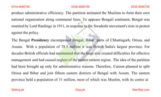 produce administrative efficiency. The partition animated the Muslims to form their own
national organization along communal lines. To appease Bengali sentiment, Bengal was
reunited by Lord Hardinge in 1911, in response to the Swadeshi movement's riots in protest
against the policy.
The Bengal Presidency encompassed Bengal, Bihar, parts of Chhattisgarh, Orissa, and
Assam. With a population of 78.5 million it was British India's largest province. For
decades British officials had maintained that the huge size created difficulties for effective
management and had caused neglect of the poorer eastern region. The idea of the partition
had been brought up only for administrative reasons. Therefore, Curzon planned to split
Orissa and Bihar and join fifteen eastern districts of Bengal with Assam. The eastern
province held a population of 31 million, most of which was Muslim, with its centre at
0314-4646739 0336-4646739 0332-4646739
Skilling.pk Diya.pk Stamflay.com
 