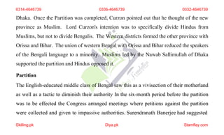0314-4646739 0336-4646739 0332-4646739
Dhaka. Once the Partition was completed, Curzon pointed out that he thought of the new
province as Muslim. Lord Curzon's intention was to specifically divide Hindus from
Muslims, but not to divide Bengalis. The Western districts formed the other province with
Orissa and Bihar. The union of western Bengal with Orissa and Bihar reduced the speakers
of the Bengali language to a minority. Muslims led by the Nawab Sallimullah of Dhaka
supported the partition and Hindus opposed it.
Partition
The English-educated middle class of Bengal saw this as a vivisection of their motherland
as well as a tactic to diminish their authority In the six-month period before the partition
was to be effected the Congress arranged meetings where petitions against the partition
were collected and given to impassive authorities. Surendranath Banerjee had suggested
Skilling.pk Diya.pk Stamflay.com
 
