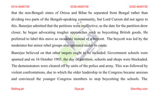 0314-4646739 0336-4646739 0332-4646739
that the non-Bengali states of Orissa and Bihar be separated from Bengal rather than
dividing two parts of the Bengali-speaking community, but Lord Curzon did not agree to
this. Banerjee admitted that the petitions were ineffective; as the date for the partition drew
closer, he began advocating tougher approaches such as boycotting British goods. He
preferred to label this move as swadeshi instead of a boycott. The boycott was led by the
moderates but minor rebel groups also sprouted under its cause.
Banerjee believed on that other targets ought to be included. Government schools were
spurned and on 16 October 1905, the day of partition, schools and shops were blockaded.
The demonstrators were cleared off by units of the police and army. This was followed by
violent confrontations, due to which the older leadership in the Congress became anxious
and convinced the younger Congress members to stop boycotting the schools. The
Skilling.pk Diya.pk Stamflay.com
 