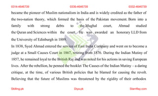 became the pioneer of Muslim nationalism in India and is widely credited as the father of
the two-nation theory, which formed the basis of the Pakistan movement. Born into a
family with strong debts
the Quran and Sciences within the
to the Mughal court, Ahmad studied
court. He was awarded an honorary LLD from
the University of Edinburgh in 1889.
In 1838, Syed Ahmad entered the service of East India Company and went on to become a
judge at a Small Causes Court in 1867, retiring from 1876. During the Indian Mutiny of
1857, he remained loyal to the British Raj and was noted for his actions in saving European
lives. After the rebellion, he penned the booklet The Causes of the Indian Mutiny – a daring
critique, at the time, of various British policies that he blamed for causing the revolt.
Believing that the future of Muslims was threatened by the rigidity of their orthodox
0314-4646739 0336-4646739 0332-4646739
Skilling.pk Diya.pk Stamflay.com
 