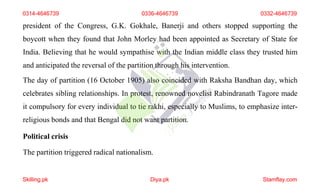 president of the Congress, G.K. Gokhale, Banerji and others stopped supporting the
boycott when they found that John Morley had been appointed as Secretary of State for
India. Believing that he would sympathise with the Indian middle class they trusted him
and anticipated the reversal of the partition through his intervention.
The day of partition (16 October 1905) also coincided with Raksha Bandhan day, which
celebrates sibling relationships. In protest, renowned novelist Rabindranath Tagore made
it compulsory for every individual to tie rakhi, especially to Muslims, to emphasize inter-
religious bonds and that Bengal did not want partition.
Political crisis
The partition triggered radical nationalism.
0314-4646739 0336-4646739 0332-4646739
Skilling.pk Diya.pk Stamflay.com
 