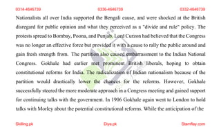 0314-4646739 0336-4646739 0332-4646739
Nationalists all over India supported the Bengali cause, and were shocked at the British
disregard for public opinion and what they perceived as a "divide and rule" policy. The
protests spread to Bombay, Poona, and Punjab. Lord Curzon had believed that the Congress
was no longer an effective force but provided it with a cause to rally the public around and
gain fresh strength from. The partition also caused embarrassment to the Indian National
Congress. Gokhale had earlier met prominent British liberals, hoping to obtain
constitutional reforms for India. The radicalization of Indian nationalism because of the
partition would drastically lower the chances for the reforms. However, Gokhale
successfully steered the more moderate approach in a Congress meeting and gained support
for continuing talks with the government. In 1906 Gokhale again went to London to hold
talks with Morley about the potential constitutional reforms. While the anticipation of the
Skilling.pk Diya.pk Stamflay.com
 