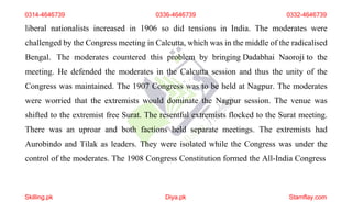 0314-4646739 0336-4646739 0332-4646739
liberal nationalists increased in 1906 so did tensions in India. The moderates were
challenged by the Congress meeting in Calcutta, which was in the middle of the radicalised
Bengal. The moderates countered this problem by bringing Dadabhai Naoroji to the
meeting. He defended the moderates in the Calcutta session and thus the unity of the
Congress was maintained. The 1907 Congress was to be held at Nagpur. The moderates
were worried that the extremists would dominate the Nagpur session. The venue was
shifted to the extremist free Surat. The resentful extremists flocked to the Surat meeting.
There was an uproar and both factions held separate meetings. The extremists had
Aurobindo and Tilak as leaders. They were isolated while the Congress was under the
control of the moderates. The 1908 Congress Constitution formed the All-India Congress
Skilling.pk Diya.pk Stamflay.com
 