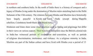 in northern and southern India. In the north of India there is a history of conquest and a
legacy of Hindus living under the domination of Muslim rulers stretching back to the Delhi
Sultanate of the 13th century. The relations between Hindus and Muslims have historically
been largely peaceful in Kerala and Tamil Nadu (except during Mappilla
rebellion, Coimbatore bomb blasts and Marad riots).
Hinduism and Islam share some ritual practices such as fasting and pilgrimage but differ
in their views on various aspects. Their historical interaction since the British colonial rule
in India has witnessed periods of cooperation and syncretism, as well as periods
of religious discrimination, intolerance, and violence. As a religious minority in India,
Muslims are part of the Indian culture and have lived with Hindus over a period of 13
0314-4646739 0336-4646739 0332-4646739
Skilling.pk Diya.pk Stamflay.com
 