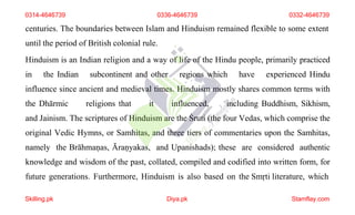 centuries. The boundaries between Islam and Hinduism remained flexible to some extent
until the period of British colonial rule.
Hinduism is an Indian religion and a way of life of the Hindu people, primarily practiced
in the Indian subcontinent and other regions which have experienced Hindu
influence since ancient and medieval times. Hinduism mostly shares common terms with
the Dhārmic religions that it influenced, including Buddhism, Sikhism,
and Jainism. The scriptures of Hinduism are the Śruti (the four Vedas, which comprise the
original Vedic Hymns, or Samhitas, and three tiers of commentaries upon the Samhitas,
namely the Brāhmaṇas, Āraṇyakas, and Upanishads); these are considered authentic
knowledge and wisdom of the past, collated, compiled and codified into written form, for
future generations. Furthermore, Hinduism is also based on the Smṛti literature, which
0314-4646739 0336-4646739 0332-4646739
Skilling.pk Diya.pk Stamflay.com
 