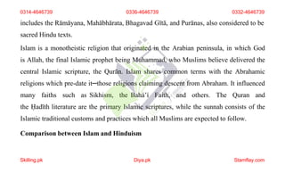 includes the Rāmāyana, Mahābhārata, Bhagavad Gītā, and Purānas, also considered to be
sacred Hindu texts.
Islam is a monotheistic religion that originated in the Arabian peninsula, in which God
is Allah, the final Islamic prophet being Muhammad, who Muslims believe delivered the
central Islamic scripture, the Qurān. Islam shares common terms with the Abrahamic
religions which pre-date it─those religions claiming descent from Abraham. It influenced
many faiths such as Sikhism, the Baháʼí Faith, and others. The Quran and
the Ḥadīth literature are the primary Islamic scriptures, while the sunnah consists of the
Islamic traditional customs and practices which all Muslims are expected to follow.
Comparison between Islam and Hinduism
0314-4646739 0336-4646739 0332-4646739
Skilling.pk Diya.pk Stamflay.com
 